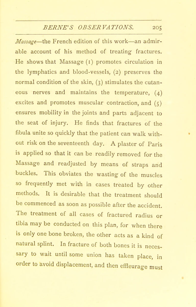 Massage—the French edition of this work—an admir- able account of his method of treating- fractures. He shows that Massage (i) promotes circulation in the lymphatics and blood-vessels, (2) preserves the normal condition of the skin, (3) stimulates the cutan- eous nerves and maintains the temperature, (4) excites and promotes muscular contraction, and (5) ensures mobility in the joints and parts adjacent to the seat of injury. He finds that fractures of the fibula unite so quickly that the patient can walk with- out risk on the seventeenth day. A plaster of Paris is applied so that it can be readily removed for the Massage and readjusted by means of straps and buckles. This obviates the wasting of the muscles so frequently met with in cases treated by other methods. It is desirable that the treatment should be commenced as soon as possible after the accident. The treatment of all cases of fractured radius or tibia may be conducted on this plan, for when there is only one bone broken, the other acts as a kind of natural splint. In fracture of both bones it is neces- sary to wait until some union has taken place, in order to avoid displacement, and then effleurao-g must