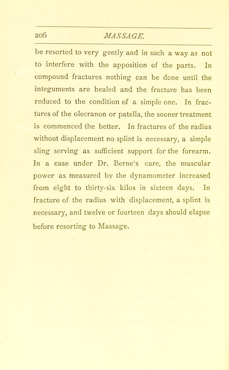 be resorted to very gently and in such a way as not to interfere with the apposition of the parts. In compound fractures nothing- can be done until the integuments are healed and the fracture has been reduced to the condition of a simple one. In frac- tures of the olecranon or patella, the sooner treatment is commenced the better. In fractures of the radius without displacement no splint is necessary, a simple sling serving as sufficient support for the forearm. In a case under Dr. Berne's care, the muscular power as measured by the dynamometer increased from eight to thirty-six kilos in sixteen days. In fracture of the radius with displacement, a splint is necessary, and twelve or fourteen days should elapse before resorting to Massage.