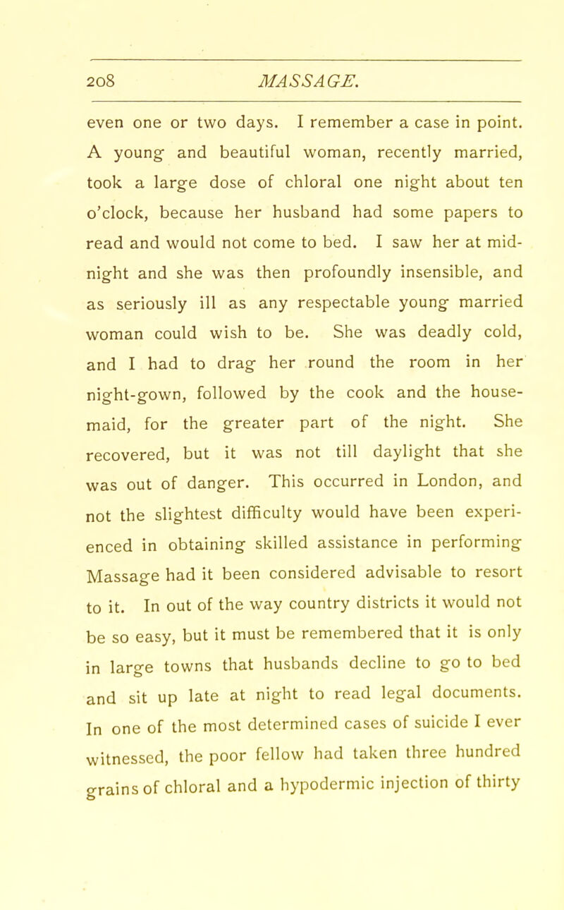 even one or two days. I remember a case in point. A young and beautiful woman, recently married, took a large dose of chloral one night about ten o'clock, because her husband had some papers to read and would not come to bed. I saw her at mid- night and she was then profoundly insensible, and as seriously ill as any respectable young married woman could wish to be. She was deadly cold, and I had to drag her round the room in her night-gown, followed by the cook and the house- maid, for the greater part of the night. She recovered, but it was not till daylight that she was out of danger. This occurred in London, and not the slightest difficulty would have been experi- enced in obtaining skilled assistance in performing Massage had it been considered advisable to resort to it. In out of the way country districts it would not be so easy, but it must be remembered that it is only in large towns that husbands decline to go to bed and sit up late at night to read legal documents. In one of the most determined cases of suicide I ever witnessed, the poor fellow had taken three hundred erains of chloral and a hypodermic injection of thirty