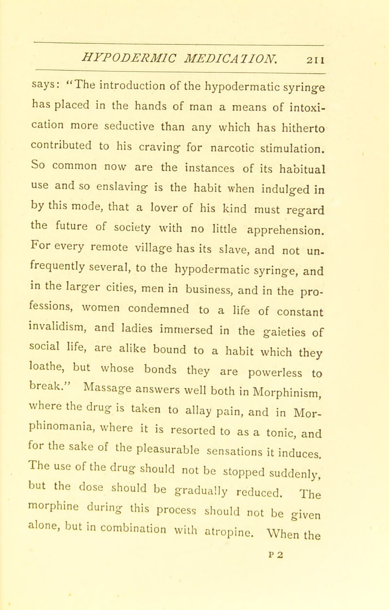 HYPODERMIC MEDICATION. says: The introduction of the hypodermatic syringe has placed in the hands of man a means of intoxi- cation more seductive than any which has hitherto contributed to his craving- for narcotic stimulation. So common now are the instances of its habitual use and so enslaving is the habit when indulged in by this mode, that a lover of his kind must regard the future of society with no little apprehension. For every remote village has its slave, and not un- frequently several, to the hypodermatic syringe, and in the larger cities, men in business, and in the pro- fessions, women condemned to a life of constant invalidism, and ladies immersed in the gaieties of social life, are alike bound to a habit which they loathe, but whose bonds they are powerless to break. Massage answers well both in Morphinism, where the drug is taken to allay pain, and in Mor- phinomania, where it is resorted to as a tonic, and for the sake of the pleasurable sensations it induces. The use of the drug should not be stopped suddenly, but the dose should be gradually reduced. The morphine during this process should not be given alone, but in combination wiih atropine. When the P 2