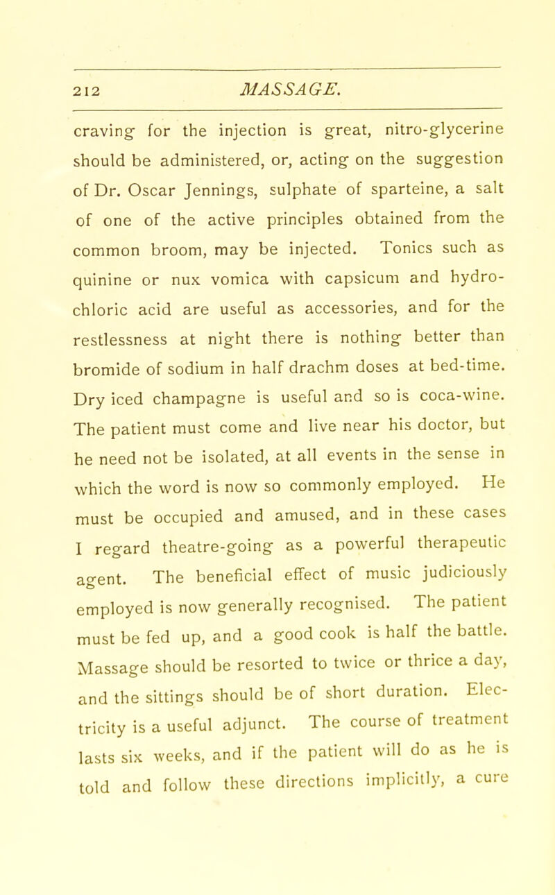 craving- for the injection is great, nitro-glycerine should be administered, or, acting on the suggestion of Dr. Oscar Jennings, sulphate of sparteine, a salt of one of the active principles obtained from the common broom, may be injected. Tonics such as quinine or nux vomica with capsicum and hydro- chloric acid are useful as accessories, and for the restlessness at night there is nothing better than bromide of sodium in half drachm doses at bed-time. Dry iced charapag-ne is useful and so is coca-wine. The patient must come and live near his doctor, but he need not be isolated, at all events in the sense in which the word is now so commonly employed. He must be occupied and amused, and in these cases I reg-ard theatre-going as a powerful therapeutic agent. The beneficial effect of music judiciously employed is now generally recognised. The patient must be fed up, and a good cook is half the battle. Massage should be resorted to twice or thrice a day, and the sittings should be of short duration. Elec- tricity is a useful adjunct. The course of treatment lasts six weeks, and if the patient will do as he is told and follow these directions implicitly, a cure