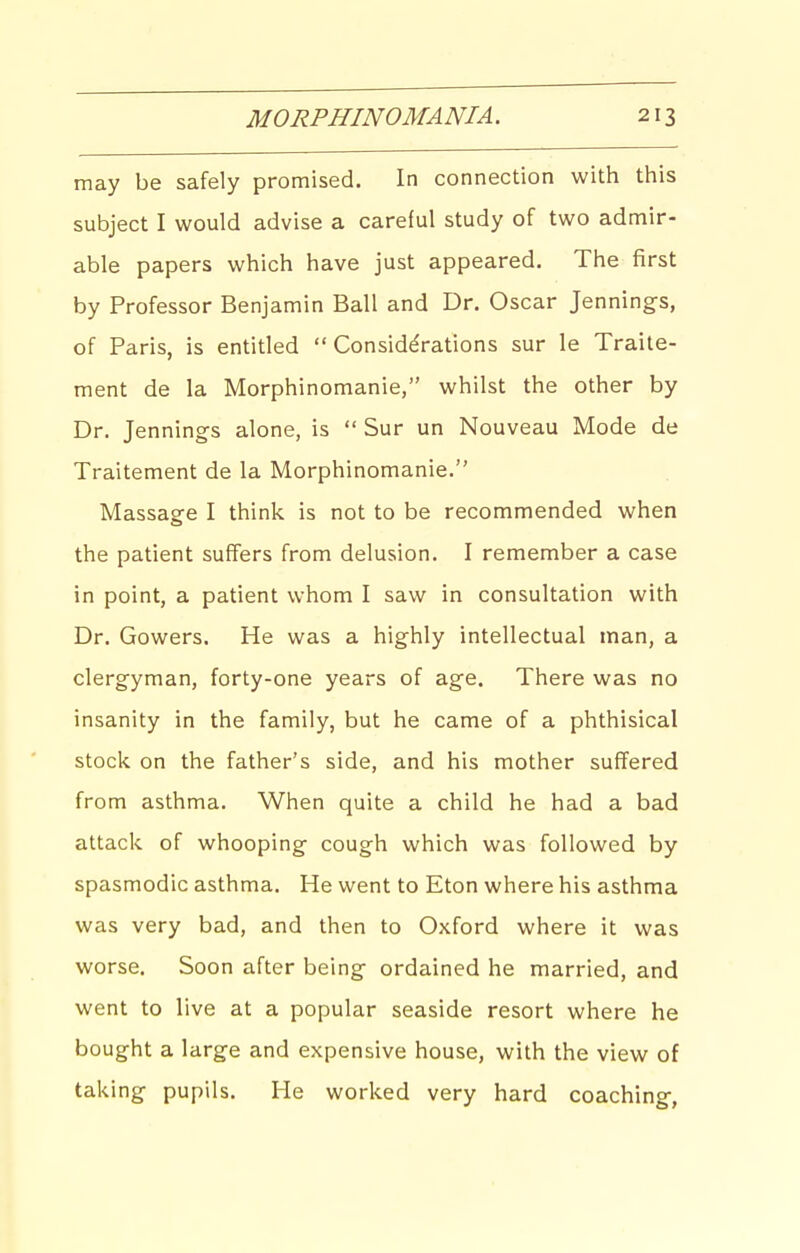 may be safely promised. In connection with this subject I would advise a careful study of two admir- able papers which have just appeared. The first by Professor Benjamin Ball and Dr. Oscar Jenning-s, of Paris, is entitled  Considerations sur le Traite- ment de la Morphinomanie, whilst the other by Dr. Jennings alone, is  Sur un Nouveau Mode de Traitement de la Morphinomanie. Massasre I think is not to be recommended when the patient suffers from delusion. I remember a case in point, a patient whom I saw in consultation with Dr. Gowers. He was a highly intellectual man, a clergyman, forty-one years of age. There was no insanity in the family, but he came of a phthisical stock on the father's side, and his mother suffered from asthma. When quite a child he had a bad attack of whooping cough which was followed by spasmodic asthma. He went to Eton where his asthma was very bad, and then to Oxford where it was worse. Soon after being- ordained he married, and went to live at a popular seaside resort where he bought a large and expensive house, with the view of taking pupils. He worked very hard coaching-,