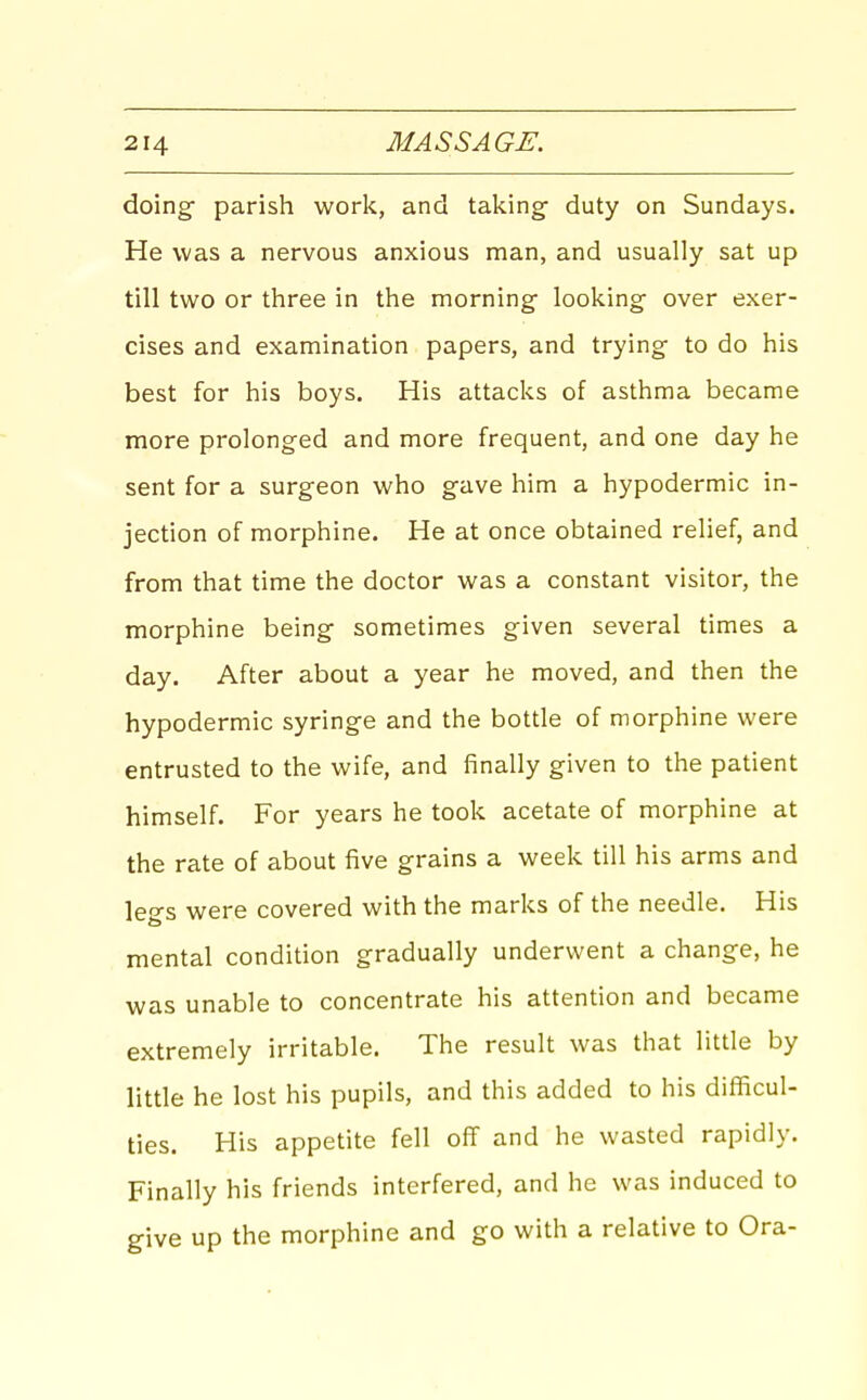 doing parish work, and taking- duty on Sundays. He was a nervous anxious man, and usually sat up till two or three in the morning looking over exer- cises and examination papers, and trying to do his best for his boys. His attacks of asthma became more prolonged and more frequent, and one day he sent for a surgeon who gave him a hypodermic in- jection of morphine. He at once obtained relief, and from that time the doctor was a constant visitor, the morphine being sometimes given several times a day. After about a year he moved, and then the hypodermic syringe and the bottle of morphine were entrusted to the wife, and finally given to the patient himself. For years he took acetate of morphine at the rate of about five grains a week till his arms and legs were covered with the marks of the needle. His mental condition gradually underwent a change, he was unable to concentrate his attention and became extremely irritable. The result was that little by little he lost his pupils, and this added to his difficul- ties. His appetite fell off and he wasted rapidly. Finally his friends interfered, and he was induced to give up the morphine and go with a relative to Ora-