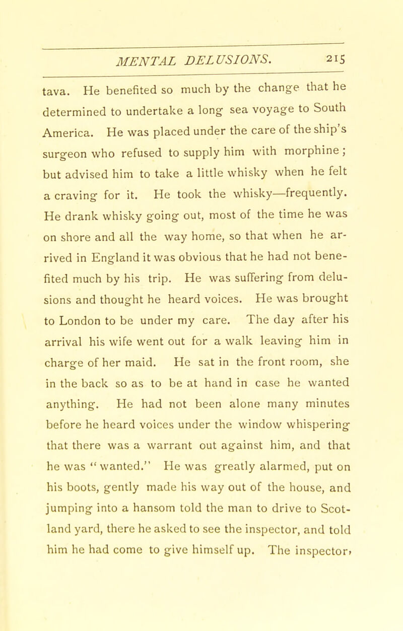 tava. He benefited so much by the change that he determined to undertake a long sea voyage to South America. He was placed under the care of the ship's surgeon who refused to supply him with morphine ; but advised him to take a little whisky when he felt a craving for it. He took the whisky—frequently. He drank whisky going out, most of the time he was on shore and all the way home, so that when he ar- rived in England it was obvious that he had not bene- fited much by his trip. He was suffering from delu- sions and thought he heard voices. He was brought to London to be under my care. The day after his arrival his wife went out for a walk leaving him in charge of her maid. He sat in the front room, she in the back so as to be at hand in case he wanted anything. He had not been alone many minutes before he heard voices under the window whispering that there was a warrant out against him, and that he was wanted. He was greatly alarmed, put on his boots, gently made his way out of the house, and jumping into a hansom told the man to drive to Scot- land yard, there he asked to see the inspector, and told him he had come to give himself up. The inspector*