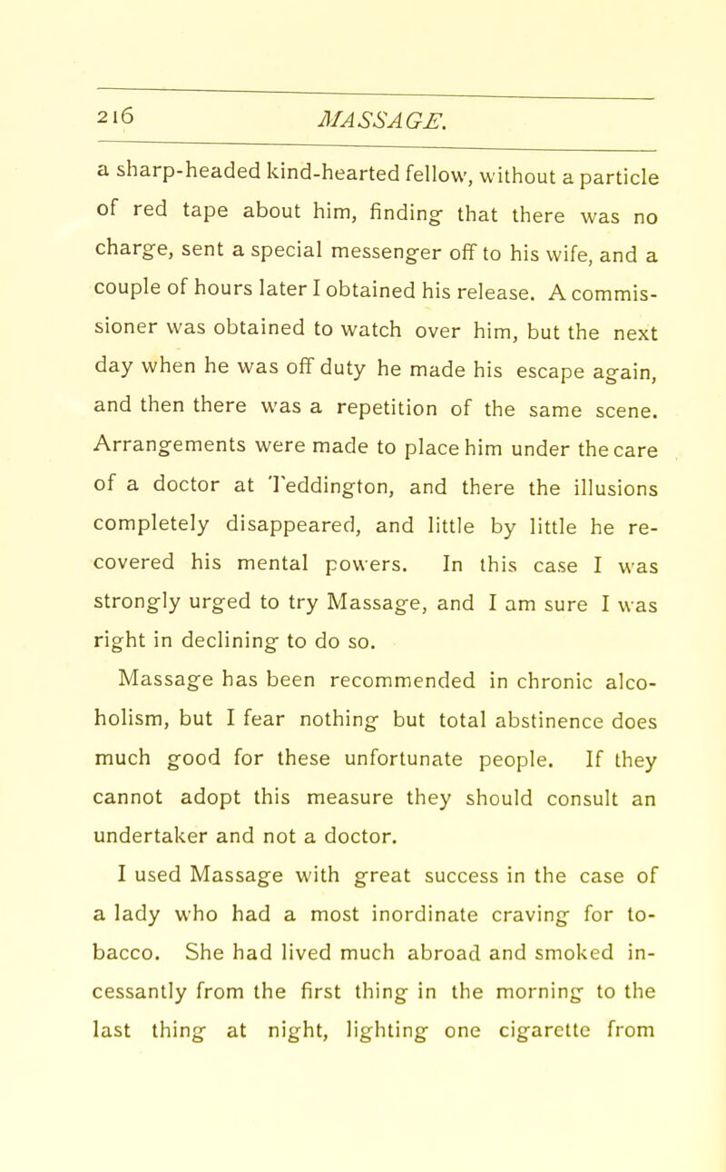 a sharp-headed kind-hearted fellow, without a particle of red tape about him, finding- that there was no charge, sent a special messenger off to his wife, and a couple of hours later I obtained his release. A commis- sioner was obtained to watch over him, but the next day when he was off duty he made his escape again, and then there was a repetition of the same scene. Arrangements were made to place him under the care of a doctor at Teddington, and there the illusions completely disappeared, and little by little he re- covered his mental powers. In this case I was strongly urged to try Massage, and I am sure I was right in declining to do so. Massage has been recommended in chronic alco- holism, but I fear nothing but total abstinence does much good for these unfortunate people. If they cannot adopt this measure they should consult an undertaker and not a doctor. I used Massage with great success in the case of a lady who had a most inordinate craving for to- bacco. She had lived much abroad and smoked in- cessantly from the first thing in the morning to the last thing at night, lighting one cigarette from