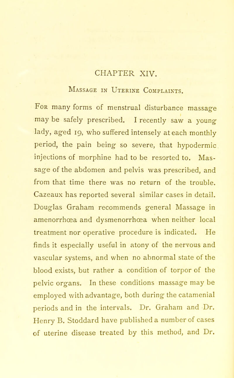 CHAPTER XIV. Massage in Uterine Complaints. For many forms of menstrual disturbance massage may be safely prescribed. I recently saw a young- lady, aged 19, who suffered intensely at each monthly period, the pain being so severe, that hypodermic injections of morphine had to be resorted to. Mas- sage of the abdomen and pelvis was prescribed, and from that time there was no return of the trouble. Cazeaux has reported several similar cases in detail. Douglas Graham recommends general Massage in amenorrhoea and dysmenorrhoea when neither local treatment nor operative procedure is indicated. He finds it especially useful in atony of the nervous and vascular systems, and when no abnormal state of the blood exists, but rather a condition of torpor of the pelvic organs. In these conditions massage may be employed with advantage, both during the catamenial periods and in the intervals. Dr. Graham and Dr. Henry B. Stoddard have published a number of cases of uterine disease treated by this method, and Dr.