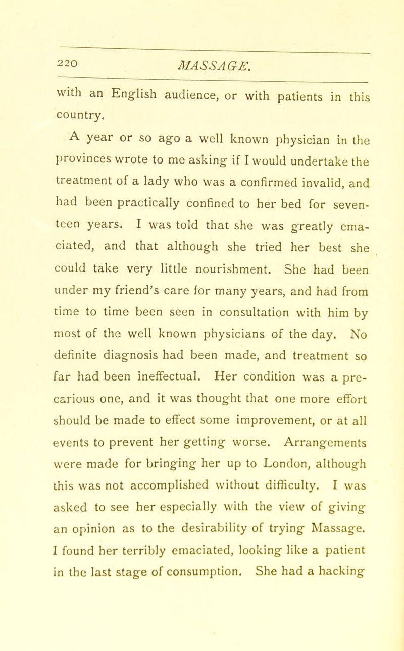 with an Eng-lish audience, or with patients in this country. A year or so ag-o a well known physician in the provinces wrote to me asking- if I would undertake the treatment of a lady who was a confirmed invalid, and had been practically confined to her bed for seven- teen years. I was told that she was greatly ema- ciated, and that although she tried her best she could take very little nourishment. She had been under my friend's care for many years, and had from time to time been seen in consultation with him by most of the well known physicians of the day. No definite diagnosis had been made, and treatment so far had been ineffectual. Her condition was a pre- carious one, and it was thought that one more effort should be made to effect some improvement, or at all events to prevent her getting- worse. Arrangements were made for bringing her up to London, although this was not accomplished without difficulty. I was asked to see her especially with the view of giving an opinion as to the desirability of trying- Massage. I found her terribly emaciated, looking- like a patient in the last stage of consumption. She had a hacking-