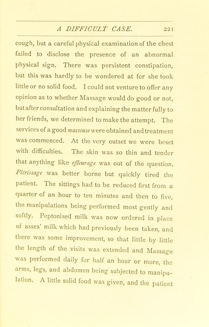 cough, but a careful physical examination of the chest failed to disclose the presence of an abnormal physical sign. There was persistent constipation, but this was hardly to be wondered at for she took little or no solid food. I could not venture to offer any opinion as to whether Massage would do good or not, but after consultation and explaining the matter fully to her friends, we determined to make the attempt. The services of a good were obtained and treatment was commenced. At the very outset we were beset with difficulties. The skin was so thin and tender that anything like effleiirage was out of the question. Petrissage was better borne but quickly tired the patient. The sittings had to be reduced first from a quarter of an hour to ten minutes and then to five, the manipulations being performed most gently and softly. Peptonised milk was now ordered in place of asses' milk which had previously been taken, and there was some improvement, so that little by little the length of the visits was extended and Massao-e was performed daily for half an hour or more, the arms, legs, and abdomen being subjected to manipu- lation. A little solid food was given, and the patient