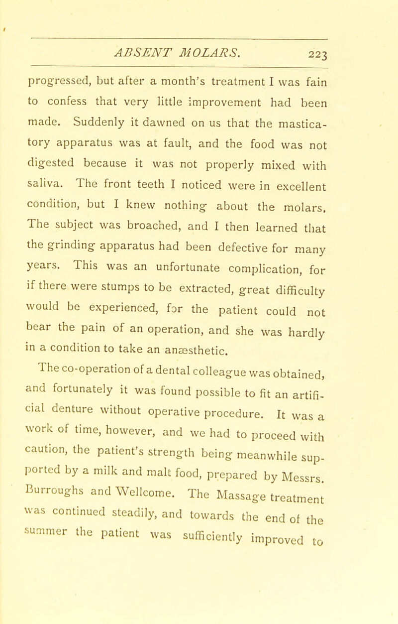 progressed, but after a month's treatment I was fain to confess that very little improvement had been made. Suddenly it dawned on us that the mastica- tory apparatus was at fault, and the food was not digested because it was not properly mixed with saliva. The front teeth I noticed were in excellent condition, but I knew nothing about the molars. The subject was broached, and I then learned that the grinding apparatus had been defective for many years. This was an unfortunate complication, for if there were stumps to be extracted, great difficulty would be experienced, for the patient could not bear the pain of an operation, and she was hardly in a condition to take an anaesthetic. The co-operation of a dental colleague was obtained, and fortunately it was found possible to fit an artifi- cial denture without operative procedure. It was a work of time, however, and we had to proceed with caution, the patient's strength being meanwhile sup- ported by a milk and malt food, prepared by Messrs. Burroughs and Wellcome. The Massage treatment was continued steadily, and towards the end of the summer the patient was sufficiently improved to