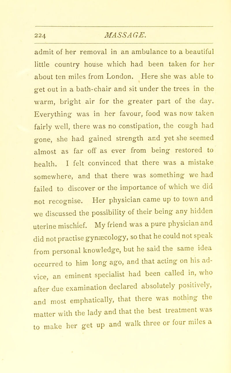 admit of her removal in an ambulance to a beautiful little country house which had been taken for her about ten miles from London. Here she was able to <ret out in a bath-chair and sit under the trees in the warm, bright air for the greater part of the day. Everything was in her favour, food was now taken fairly well, there was no constipation, the cough had gone, she had gained strength and yet she seemed almost as far off as ever from being restored to health. I felt convinced that there was a mistake somewhere, and that there was something we had failed to discover or the importance of which we did not recognise. Her physician came up to town and we discussed the possibility of their being any hidden uterine mischief. My friend was a pure physician and did not practise gynaecology, so that he could not speak from personal knowledge, but he said the same idea occurred to him long ago, and that acting on his ad- vice, an eminent specialist had been called in, who after due examination declared absolutely positively, and most emphatically, that there was nothing the matter with the lady and that the best treatment was to make her get up and walk three or four miles a