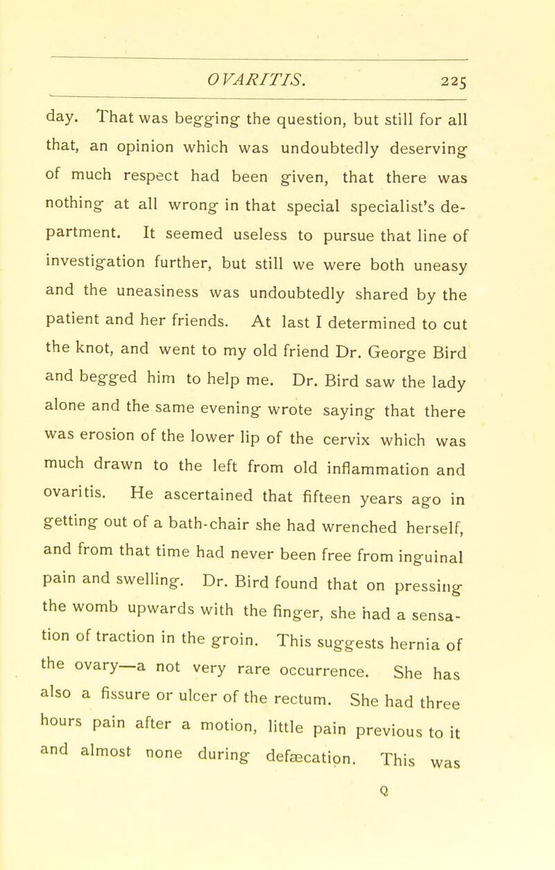 O VARITIS. day. That was beg-ging- the question, but still for all that, an opinion which was undoubtedly deserving of much respect had been given, that there was nothing at all wrong in that special specialist's de- partment. It seemed useless to pursue that line of investigation further, but still we were both uneasy and the uneasiness was undoubtedly shared by the patient and her friends. At last I determined to cut the knot, and went to my old friend Dr. George Bird and begged him to help me. Dr. Bird saw the lady alone and the same evening wrote saying that there was erosion of the lower lip of the cervix which was much drawn to the left from old inflammation and ovaritis. He ascertained that fifteen years ago in getting out of a bath-chair she had wrenched herself, and from that time had never been free from inguinal pain and swelling. Dr. Bird found that on pressing the womb upwards with the finger, she had a sensa- tion of traction in the groin. This suggests hernia of the ovary—a not very rare occurrence. She h also a fissure or ulcer of the rectum. She had th hours pain after a motion, little pain previous to it and almost none during defecation. This was Q as ree
