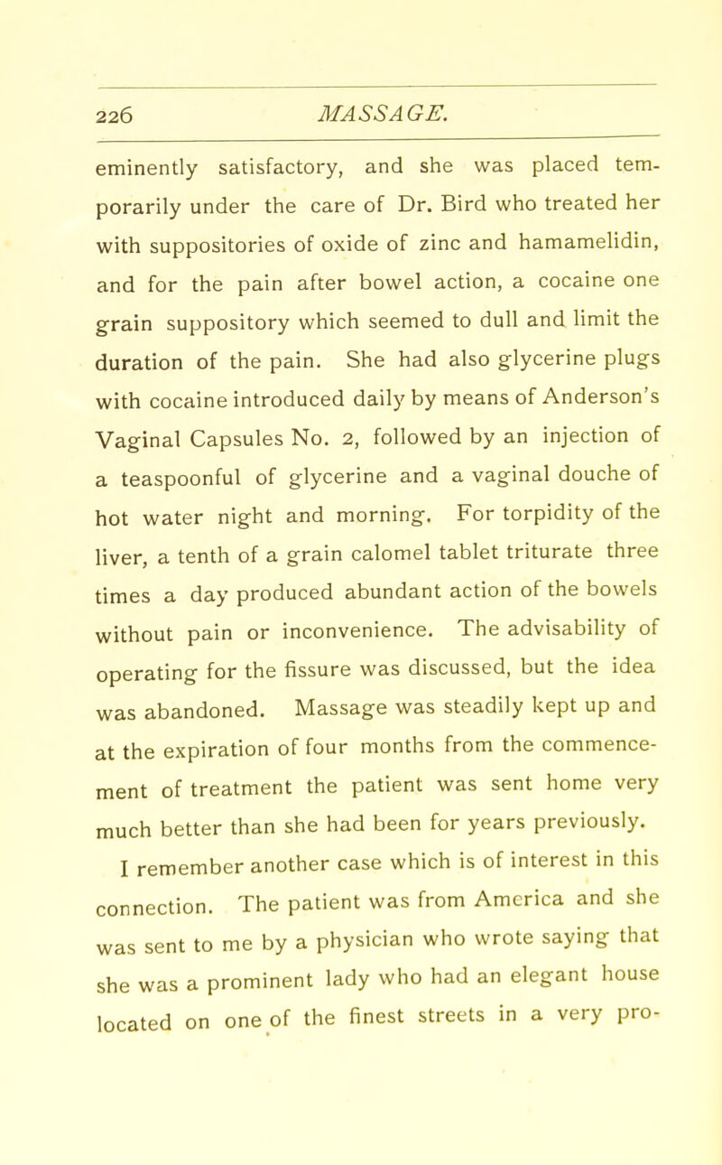eminently satisfactory, and she was placed tem- porarily under the care of Dr. Bird who treated her with suppositories of oxide of zinc and hamamehdin, and for the pain after bowel action, a cocaine one grain suppository which seemed to dull and limit the duration of the pain. She had also glycerine plugs with cocaine introduced daily by means of Anderson's Vaginal Capsules No. 2, followed by an injection of a teaspoonful of glycerine and a vaginal douche of hot water night and morning. For torpidity of the liver, a tenth of a grain calomel tablet triturate three times a day produced abundant action of the bowels without pain or inconvenience. The advisability of operating for the fissure was discussed, but the idea was abandoned. Massage was steadily kept up and at the expiration of four months from the commence- ment of treatment the patient was sent home very much better than she had been for years previously. I remember another case which is of interest in this connection. The patient was from America and she was sent to me by a physician who wrote saying that she was a prominent lady who had an elegant house located on one of the finest streets in a very pro-