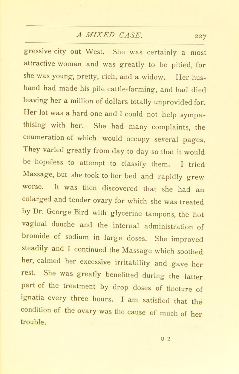 A MIXED CASE. gressive city out West. She was certainly a most attractive woman and was greatly to be pitied, for she was young, pretty, rich, and a widow. Her hus- band had made his pile cattle-farming, and had died leaving her a million of dollars totally unprovided for. Her lot was a hard one and I could not help sympa- thising with her. She had many complaints, the enumeration of which would occupy several pages. They varied greatly from day to day so that it would be hopeless to attempt to classify them. I tried Massage, but she took to her bed and rapidly grew worse. It was then discovered that she had an enlarged and tender ovary for which she was treated by Dr. George Bird with glycerine tampons, the hot vaginal douche and the internal administration of bromide of sodium in large doses. She improved steadily and I continued the Massage which soothed her, calmed her excessive irritability and gave her rest. She was greatly benefitted during the latter part of the treatment by drop doses of tincture of ignatia every three hours. I am satisfied that the condition of the ovary was the cause of much of her trouble. Q 2