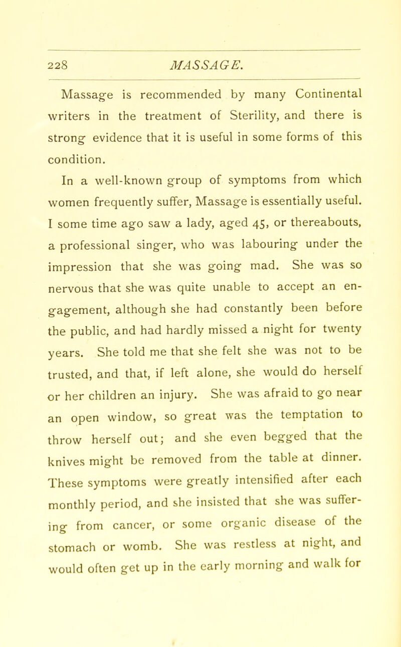 Massage is recommended by many Continental writers in the treatment of Sterility, and there is strong evidence that it is useful in some forms of this condition. In a well-known group of symptoms from which women frequently suffer, Massage is essentially useful. I some time ago saw a lady, aged 45, or thereabouts, a professional singer, who was labouring under the impression that she was going mad. She was so nervous that she was quite unable to accept an en- gagement, although she had constantly been before the public, and had hardly missed a night for twenty years. She told me that she felt she was not to be trusted, and that, if left alone, she would do herself or her children an injury. She was afraid to go near an open window, so great was the temptation to throw herself out; and she even begged that the knives might be removed from the table at dinner. These symptoms were greatly intensified after each monthly period, and she insisted that she was suffer- ing from cancer, or some organic disease of the stomach or womb. She was restless at night, and would often get up in the early morning and walk for