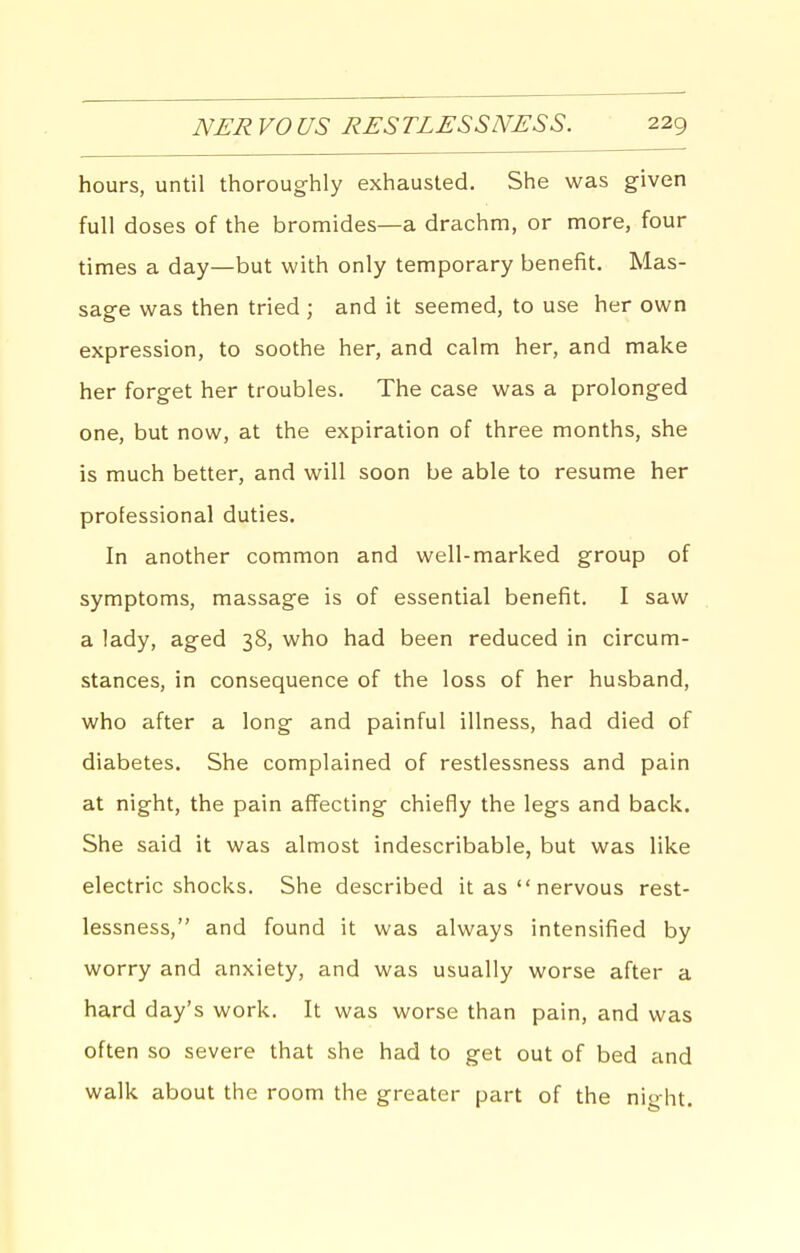 hours, until thoroughly exhausted. She was given full doses of the bromides—a drachm, or more, four times a day—but with only temporary benefit. Mas- sage was then tried ; and it seemed, to use her own expression, to soothe her, and calm her, and make her forget her troubles. The case was a prolonged one, but now, at the expiration of three months, she is much better, and will soon be able to resume her professional duties. In another common and well-marked group of symptoms, massage is of essential benefit. I saw a lady, aged 38, who had been reduced in circum- stances, in consequence of the loss of her husband, who after a long and painful illness, had died of diabetes. She complained of restlessness and pain at night, the pain affecting chiefly the legs and back. She said it was almost indescribable, but was like electric shocks. She described it as  nervous rest- lessness, and found it was always intensified by worry and anxiety, and was usually worse after a hard day's work. It was worse than pain, and was often so severe that she had to get out of bed and walk about the room the greater part of the night.