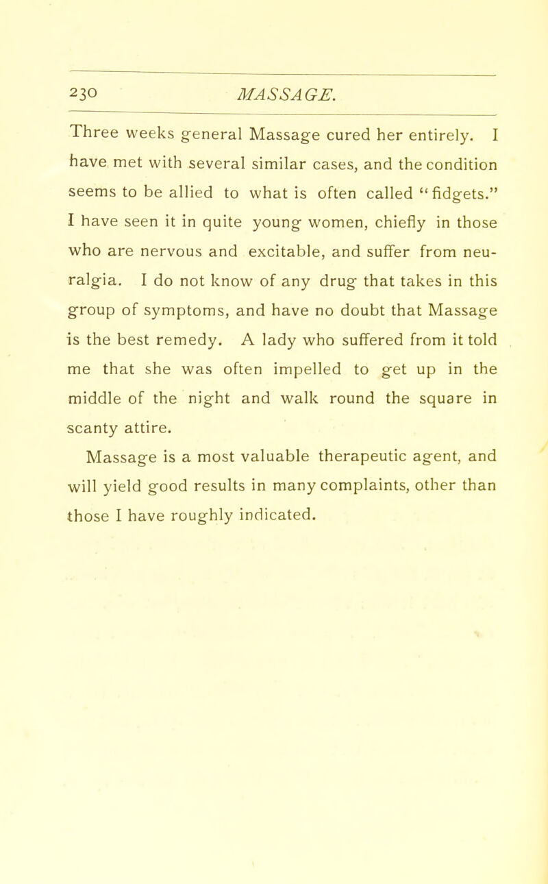 Three weeks general Massage cured her entirely. I have met with several similar cases, and the condition seems to be allied to what is often called  fidgets. I have seen it in quite young women, chiefly in those who are nervous and excitable, and suffer from neu- ralgia. I do not know of any drug that takes in this group of symptoms, and have no doubt that Massage is the best remedy. A lady who suffered from it told me that she was often impelled to get up in the middle of the night and walk round the square in scanty attire. Massage is a most valuable therapeutic agent, and will yield good results in many complaints, other than those I have roughly indicated.