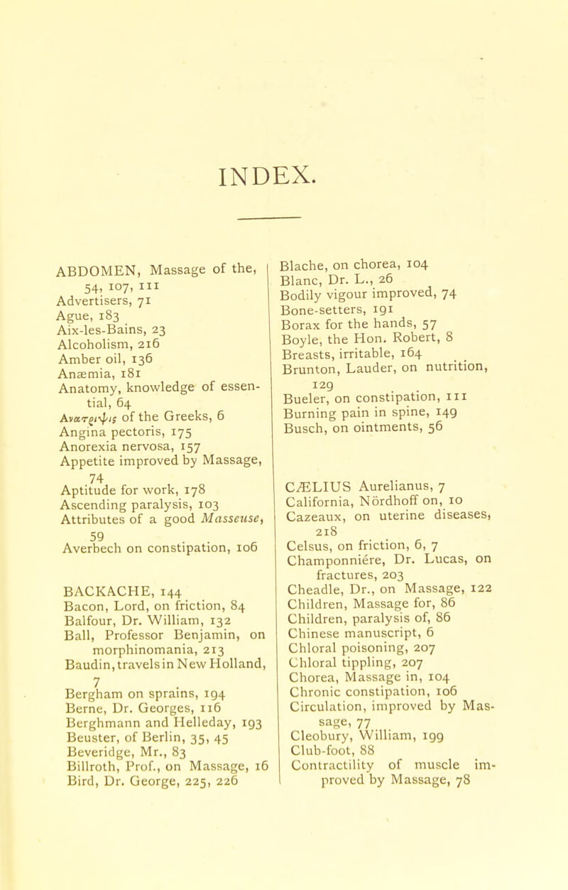 INDEX. ABDOMEN, Massage of the, 54, 107, III Advertisers, 71 Ague, 183 Aix-les-Bains, 23 Alcoholism, 216 Amber oil, 136 Anaemia, 181 Anatomy, knowledge of essen- tial, 64 Avar^i^is of the Greeks, 6 Angina pectoris, 175 Anorexia nervosa, 157 Appetite improved by Massage, 74 Aptitude for work, 178 Ascending paralysis, 103 Attributes of a good Masseuse, 59 Averbech on constipation, 106 BACKACHE, 144 Bacon, Lord, on friction, 84 Balfour, Dr. William, 132 Ball, Professor Benjamin, on morphinomania, 213 Baudin,travelsin NewHolland, 7 Bergham on sprains, 194 Berne, Dr. Georges, 116 Berghmann and Helleday, 193 Beuster, of Berlin, 35, 45 Beveridge, Mr., 83 Billroth, Prof., on Massage, i5 Bird, Dr. George, 225, 226 Blache, on chorea, 104 Blanc, Dr. L., 26 Bodily vigour improved, 74 Bone-setters, 191 Borax for the hands, 57 Boyle, the Hon. Robert, 8 Breasts, irritable, 164 Brunton, Lauder, on nutrition, 129 Bueler, on constipation, iii Burning pain in spine, 149 Busch, on ointments, 56 C^LIUS Aurelianus, 7 California, Nordhoff on, 10 Cazeaux, on uterine diseases, 218 Celsus, on friction, 6, 7 Champonniere, Dr. Lucas, on fractures, 203 Cheadle, Dr., on Massage, 122 Children, Massage for, 86 Children, paralysis of, 86 Chinese manuscript, 6 Chloral poisoning, 207 Chloral tippling, 207 Chorea, Massage in, 104 Chronic constipation, 106 Circulation, improved by Mas- sage, 77 Cleobury, William, igg Club-foot, 88 Contractility of muscle im- proved by Massage, 78