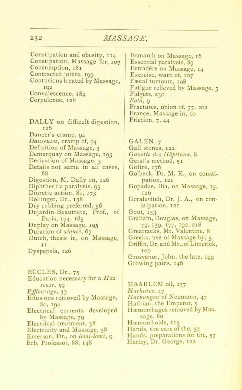 Constipation and obesity, 114 Constipation, Massage for, 107 Consumption, 181 Contracted joints, igg Contusions treated by Massage, 192 Convalescence, 184 Corpulence, 128 DALLY on difficult digestion, 126 Dancer's cramp, 94 Dansenses, cramp of, 94 Definition of Massage, 3 Demarquay on Massage, 195 Derivation of Massage, 3 Details not same in all cases, 68 Digestion, M. Dally on, 126 Diphtheritic paralysis, 95 Diuretic action, 8r, 173 Dollinger, Dr., 138 Dry rubbing preferred, 56 Dujardin-Beaumetz, Prof., of Paris, 174, 185 Duplay on Massage, 195 Duration of seance, 67 Dutch, thesis in, on Massage, II Dyspepsia, 126 ECCLES, Dr., 75 Education necessary for a Mas- seuse, 59 Effleuvage, 33 Effusions removed by Massage, 80, 194 Electrical currents developed by Massage, 79 Electrical treatment, 58 Electricity and Massage, 58 Emerson, Dr., on lomi-lomi, 9 Erb, Professor, 88, 148 Esmarch on Massage, 16 Essential paralysis, 89 Estradere on Massage, 14 Exercise, want of, 107 Fjecal tumours, 108 Fatigue relieved by Massage, 5 Fidgets, 230 Fotd, 9 Fractures, union of, 77, 202 France, Massage in, 10 Friction, 7, 44 GALEN, 7 Gall stones, 122 Gazette des Hdpitaiix, 8 Gerst's method, 51 Goitre, 176 Golbeck, Dr. M. K., on consti- pation, 121 Gopadze, Ilia, on Massage, 15, 126 Goralevitch, Dr. J. A., on con- stipation, 121 Gout, 133 Graham, Douglas, on Massage, 79, 139, 177, 192, 218 Greatracks, Mr. Valentine, 8 Greeks, use of Massage b}', 5 Griffin, Dr. and Mr., of Limerick, 100 Grosvenor, John, the late, igg Growing pains, 146 HAARLEM oil, 137 Hachurcs, 47 Hackiingcn of Neumann, 47 Hadrian, the Emperor, 5 Hasmorrhages removed by Mas- sage, 80 Ha;morrhoids, 115 Hands, the care of the, 57 Hands, preparations for the, 57 Harlcy, Dr. George, 122