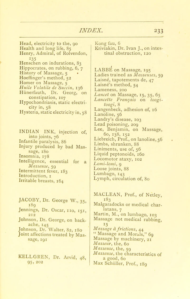 Head, electricity to the, go Health and long life, 85 Henry, Admiral, of Rolvendon, 135 Henschen on indurations, 83 Hippocrates, on rubbing, 6, 7 History of Massage, 5 ♦ Hoeffinger's method, 52 Homer on Massage, 5 Hiiile Volatile de Succin, 136 Hiinerfauth, Dr. Georg, on constipation, 107 Hypochondriasis, static electri- city in, 58 Hysteria, static electricity in, 58 INDIAN INK, injection of, into joints, 76 Infantile paralysis, 86 Injury produced by bad Mas- sage, 180 Insomnia, 178 Intelligence, essential for a Masseuse, 59 Intermittent fever, 183 Introduction, i Irritable breasts, 164 JACOBY, Dr. George W., 35, i8g Jennings, Dr. Oscar, no, 151, 212 Johnson, Dr. George, on back- ache, 145 Johnson, Dr. Walter, 82, 180 Joint affections treated by Mas- sage, 191 KELLGREN, Dr. Arvid, 48, 95. 202 Kong fau, 6 Kriviakin, Dr. Ivan J., on intes- tinal obstruction, 120 LABBE on Massage, 195 Ladies trained as Masseuses, 59 Laisne, tapotements de, 47 Laisne's method, 54 Lameness, 200 Lancet on Massage, 15, 35, 65 Lancettc Francais on toogi- toogi, 8 Langenbeck, adhesion of, i5 Lanoline, 56 Landry's disease, 103 Lead poisoning, 209 Lee, Benjamin, on Massage, 60, 138, 152 Liebreich, Prof., on lanoline, 56 Limbs, shrunken, 88 Liniments, use of, 56 Liquid peptonoids, 160 Locomotor ataxy, 102 Loiiii-loini, 9 Loose joints, 88 Lumbago, 143 Lymph, circulation of, 80 MACLEAN, Prof., of Netley, 183 Malgaradocks or medical char- latans, 7 Martin, M., on lumbago, 103 Massage not medical rubbing, 15 Massage d frictions, 44  Massage and Morals, 69 Massage by machinery, 21 Masseur, the, 60 Masseuse, the, 59 Masseuse, the characteristics of a good, 60 Max Schiiller, Prof., 189