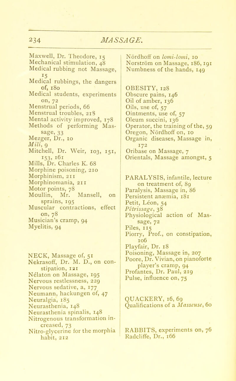 Maxwell, Dr. Theodore, 15 Mechanical stimulation, 48 Medical rubbing not Massage, 15 Medical rubbings, the dangers of, 180 Medical students, experiments on, 72 Menstrual periods, 66 Menstrual troubles, 218 Mental activity improved, 178 Methods of performing Mas- sage, 33 Mezger, Dr., 10 Mill, 9 Mitchell, Dr. Weir, 103, 151, 153. 161 Mills, Dr. Charles K. 68 Morphine poisoning, 210 Morphinism, 211 Morphinomania, 211 Motor points, 78 Moullin, Mr. Mansell, on sprains, 195 Muscular contractions, effect on, 78 Musician's cramp, 94 Myelitis, 94 NECK, Massage of, 51 Nekrasoff, Dr. M. D., on con- stipation, 121 Nelaton on Massage, 195 Nervous restlessness, 229 Nervous sedative, a, 177 Neumann, hackungen of, 47 Neuralgia, 185 Neurasthenia, 148 Neurasthenia spinalis, 14.8 _ j Nitrogenous transformation in- creased, 73 Nitro-glycerine for the morphia habit, 212 NordhoiT on lomi-lomi, 10 Norstrom on Massage, i85,191 Numbness of the hands, 149 OBESITY, 128 Obscure pains, 146 Oil of amber, 136 Oils, use of, 57 Ointments, use of, 57 Oleum succini, 136 Operator, the training of the, 59 Oregon, Nordhoff on, 10 Organic diseases, Massage in, 172 Oribase on Massage, 7 Orientals, Massage amongst, 5 PARALYSIS, infantile, lecture on treatment of, 89 Paralysis, Massage in, 86 Persistent anaemia, iSi Petit, Leon, 54 Petrissage, 38 Physiological action of Mas- sage, 72 Piles, 115 Piorry, Prof., on constipation, 106 Playfair, Dr. 18 Poisoning, Massage in, 207 Poore, Dr. Vivian, on pianoforte player's cramp, 94 Profantes, Dr. Paul, 219 Pulse, influence on, 75 QUACKERY, 16, 69 Qualifications of a Masseuse, 60 RABBITS, experiments on, 76 RadclifTe, Dr., 166