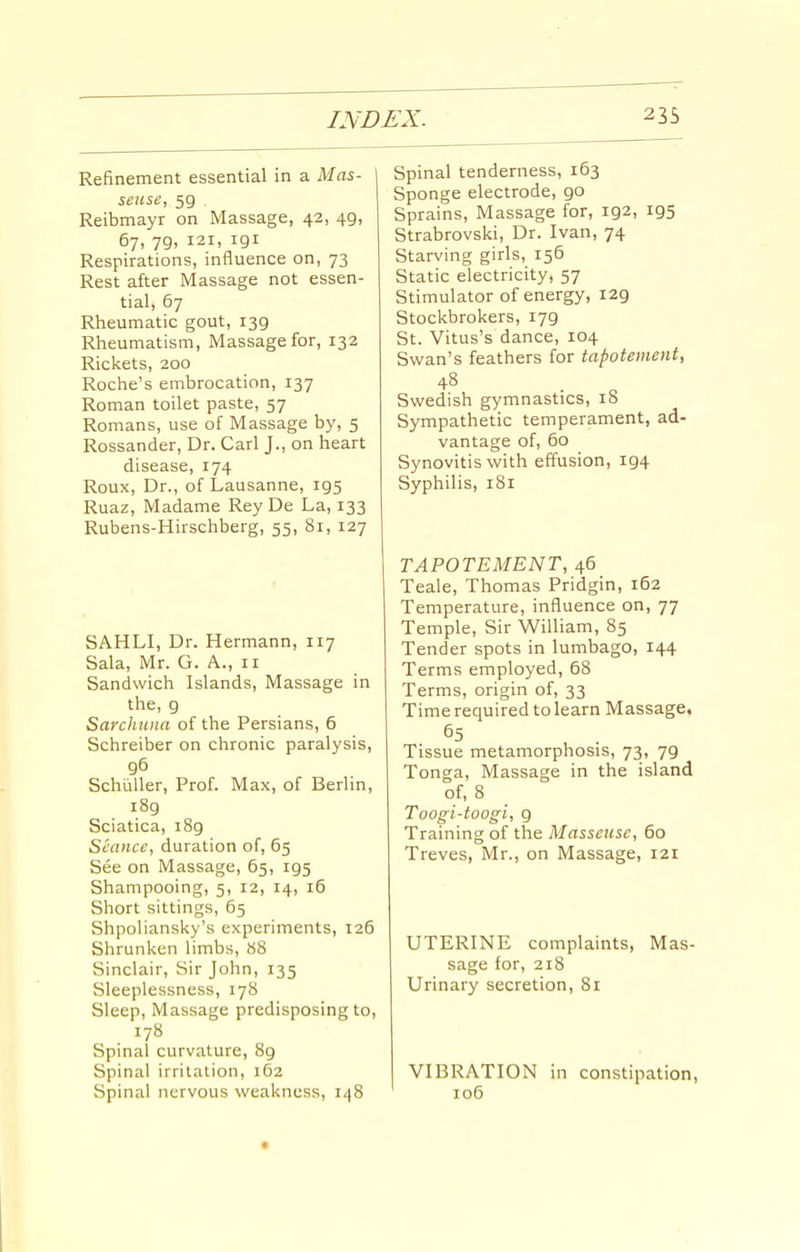 Refinement essential in a Mas- seuse, 59 Reibmayr on Massage, 42, 49, 67, 79, 121, 191 Respirations, influence on, 73 Rest after Massage not essen- tial, 67 Rheumatic gout, 139 Rheumatism, Massage for, 132 Rickets, 200 Roche's embrocation, 137 Roman toilet paste, 57 Romans, use of Massage by, 5 Rossander, Dr. Carl J., on heart disease, 174 Roux, Dr., of Lausanne, 195 Ruaz, Madame Rey De La, 133 Rubens-Hirschberg, 55, 81, 127 SAHLI, Dr. Hermann, 117 Sala, Mr. G. A., 11 Sandwich Islands, Massage in the, 9 Sarcliuna of the Persians, 6 Schreiber on chronic paralysis, 96 Schiiller, Prof. Max, of Berlin, 189 Sciatica, 189 Seance, duration of, 65 See on Massage, 65, 195 Shampooing, 5, 12, 14, 16 Short sittings, 65 Shpoliansky's experiments, 126 Shrunken limbs, 88 Sinclair, Sir John, 135 Sleeplessness, 178 Sleep, Massage predisposing to, 178 Spinal curvature, 89 Spinal irritation, 162 vSpinai nervous weakness, 148 Spinal tenderness, 163 Sponge electrode, 90 Sprains, Massage for, 192, 195 Strabrovski, Dr. Ivan, 74 Starving girls, 156 Static electricity, 57 Stimulator of energy, 129 Stockbrokers, 179 St. Vitus's dance, 104 Swan's feathers for tapotemeni, 4^ . o Swedish gymnastics, iS Sympathetic temperament, ad- vantage of, 60 Synovitis with effusion, 194 Syphilis, 181 TAPOTEMENT, 46 Teale, Thomas Pridgin, 162 Temperature, influence on, 77 Temple, Sir WiUiam, 85 Tender spots in lumbago, 144 Terms employed, 68 Terms, origin of, 33 Time required to learn Massage, 65 Tissue metamorphosis, 73, 79 Tonga, Massage in the island of, 8 Toogi-toogi, 9 Training of the Masseuse, 60 Treves, Mr., on Massage, 121 UTERINE complaints, Mas- sage for, 218 Urinary secretion, 81 VIBRATION in constipation, 106