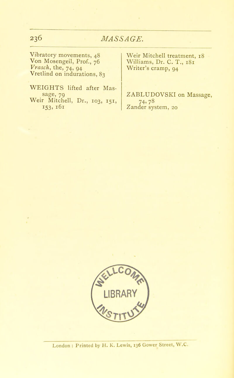 Vibratory movements, 48 Von Mosengeil, Prof., 76 Vrasch, the, 74, 94 Vretlind on indurations, 83 WEIGHTS lifted after Mas- sage, 79 Weir Mitchell, Dr., 103, 151, 153. 161 Weir Mitchell treatment, 18 Williams, Dr. C. T., 181 Writer's cramp, 94 ZABLUDOVSKI on Massage, 74,78 Zander system, 20
