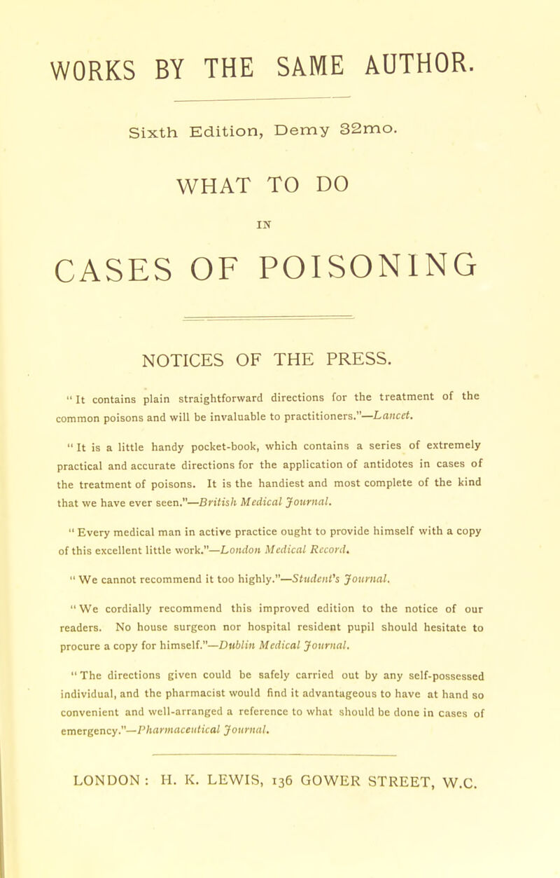 WORKS BY THE SAME AUTHOR. Sixth Edition, Demy 32mo. WHAT TO DO IN CASES OF POISONING NOTICES OF THE PRESS.  It contains plain straightforward directions for the treatment of the common poisons and will be invaluable to practitioners.—Lancet.  It is a little handy pocket-book, which contains a series of extremely practical and accurate directions for the application of antidotes in cases of the treatment of poisons. It is the handiest and most complete of the kind that we have ever seen.—British Medical Journal.  Every medical man in active practice ought to provide himself with a copy of this excellent little work.—London Medical Record.  We cannot recommend it too highly.—Student's Journal. We cordially recommend this improved edition to the notice of our readers. No house surgeon nor hospital resident pupil should hesitate to procure a copy for himself.—Dublin Medical Journal.  The directions given could be safely carried out by any self-possessed individual, and the pharmacist would find it advantageous to have at hand so convenient and well-arranged a reference to what should be done in cases of emergency.—Pharmaceutical Journal.