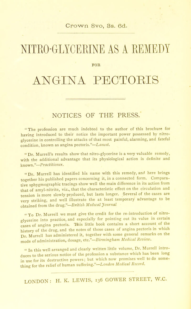 NITRO-GLYCERINE AS A REMEDY FOB. ANGINA PBCTOEIS NOTICES OF THE PRESS.'  The profession are much indebted to the author of this brochure for having introduced to their notice the important power possessed by nitro- glycerine in controlling the attacks of that most painful, alarming, and fateful condition, known as angina pectoris.—Lancet.  Dr. Murrell's results show that nitro-glycerine is a very valuable remedy, with the additional advantage that its physiological action is definite and known.—Practitioner.  Dr. Murrell has identified his name with this remedy, and here brings together his published papers concerning it, in a connected form. Compara- tive sphygmographic tracings show well the main difference in its action from that of amyl-nitrite, viz., that the characteristic effect on the circulation and tension is more slowly produced, but lasts longer. Several of the cases are very striking, and well illustrate the at least temporary advantage to be obtained from the drug.—BnVi's/i Medical Journal To Dr. Murrell we must give the credit for the re-introduction of nitro- glycerine into practice, and especially for pointing out its value in certain cases of angina pectoris. This little book contains a short account of the history of the drug, and the notes of those cases of angina pectoris in which Dr. Murrell has administered it, together with some general remarks on the mode of administration, dosage, zXc—Birmingham Medical Review.  In this well arranged and clearly written little volume. Dr. Murrell intro- duces to the serious notice of the profession a substance which has been long in use for its destructive powers ; but which now promises well to do some- thing for the relief of human suffering.—I.o»do« Medical Record.