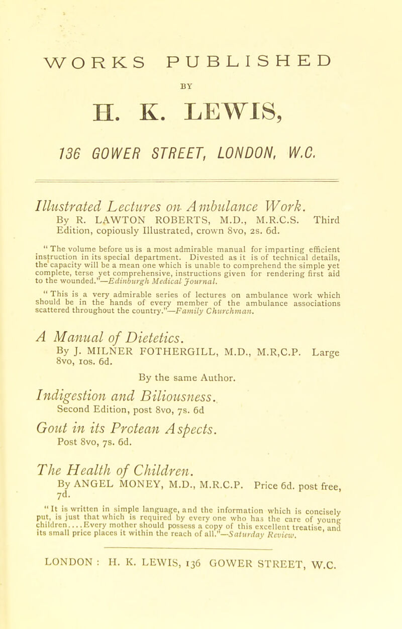WORKS PUBLISHED BY H. K. LEWIS, 136 GOWER STREET, LONDON, W.C. Illustrated Lectures on- Ambulance Work. By R. LAWTON ROBERTS, M.D., M.R.C.S. Third Edition, copiously Illustrated, crown 8vo, 2s. 6d.  The volume before us is a most admirable manual for imparting efficient instruction in its special department. Divested as it is of technical details, the capacity will be a mean one which is unable to comprehend the simple yet complete, terse yet comprehensive, instructions given for rendering first aid to the wounded.—Edinburgh Medical Journal. This is a very admirable series of lectures on ambulance work which should be in the hands of every member of the ambulance associations scattered throughout the country.—Family Churchman. A Manual of Dietetics. By J. MILNER FOTHERGILL, M.D., M.R,C.P. Large 8vo, los. 6d. By the same Author. Indigestion and Biliousness. Second Edition, post 8vo, 7s. 6d Gout in its Protean Aspects. Post Svo, 7s. 6d. The Health of Children. By ANGEL MONEY, M.D., M.R.C.P. Price 6d. post free, 7d. It is written in simple language, and the information which is concisely put, IS just that which is required by every one who has the care of younc children....Every mother should possess a copy of this excellent treatise and Its small price places it within the reach of a.\\.—Saturday Review '