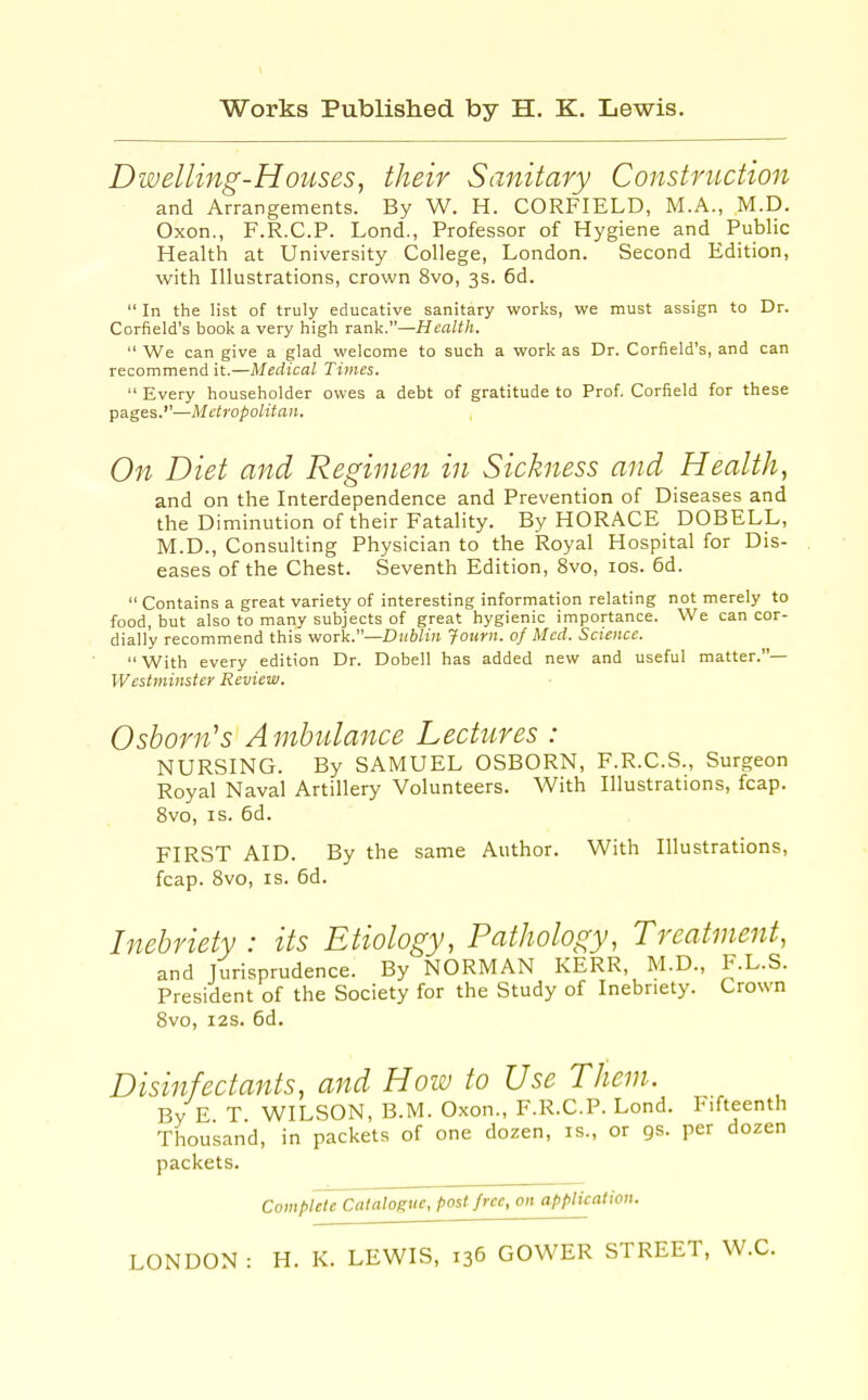 Dwelling-Houses^ their Sanitary Construction and Arrangements. By W. H. CORFIELD, M.A., M.D. Oxon., F.R.C.P. Lond., Professor of Hygiene and Public Health at University College, London. Second Edition, with Illustrations, crown 8vo, 3s. 6d.  In the list of truly educative sanitary works, we must assign to Dr. Corfield's book a very high rank.—Health.  We can give a glad welcome to such a work as Dr. Corfield's, and can recommend it.—Medical Times.  Every householder owes a debt of gratitude to Prof. Corfield for these pages.''—Metropolitan. On Diet and Regimen in Sickness and Health, and on the Interdependence and Prevention of Diseases and the Diminution of their Fatality. By HORACE DOBELL, M.D., Consulting Physician to the Royal Hospital for Dis- eases of the Chest. Seventh Edition, 8vo, los. 6d.  Contains a great variety of interesting information relating not merely to food, but also to many subjects of great hygienic importance. We can cor- dially recommend this work.—Dublin Jottrn. of Med. Science.  With every edition Dr. Dobell has added new and useful matter.— Westminster Review. 0shorn's Ambulance Lectures : NURSING. By SAMUEL OSBORN, F.R.C.S., Surgeon Royal Naval Artillery Volunteers. With Illustrations, fcap. 8vo, IS. 6d. FIRST AID. By the same Author. With Illustrations, fcap. Svo, IS. 6d. Inebriety : its Etiology, Pathology, Treatment, and Jurisprudence. By NORMAN KERR, M.D., F.L.S. President of the Society for the Study of Inebriety. Crown Svo, I2S. 6d. Disinfectants, and How to Use Them. By E T WILSON, B.M. Oxon., F.R.C.P. Lond. Fifteenth Thousand, in packets of one dozen, is., or gs. per dozen packets. Complete Catalogue, post free, on application.