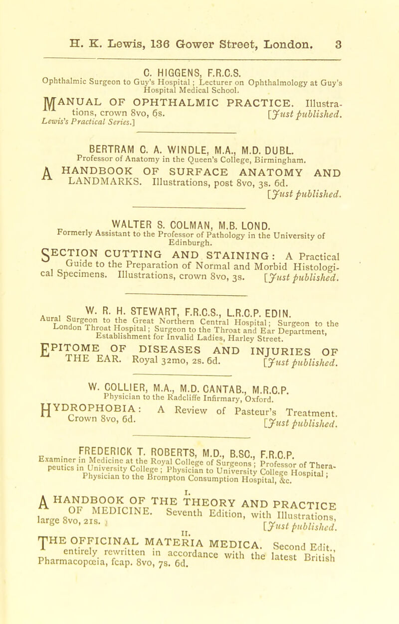 C. HIGGENS, F.R.G.S. Ophthalmic Surgeon to Guy's Hospital ; Lecturer on Ophthalmology at Guy's Hospital Medical School. lyrANUAL OF OPHTHALMIC PRACTICE. Illustra- tions, crown 8vo, 6s. [jfust published. Lewis's Practical Series.] BERTRAM C. A. WINDLE, M.A., M.D. DUBL Professor of Anatomy in the Queen's College, Birmingham. A HANDBOOK OF SURFACE ANATOMY AND LANDMARKS. Illustrations, post 8vo, 3s. 6d. [ytist published. WALTER S. COLMAN, M.B. LOND. Formerly Assistant to the Professor of Pathology in the University of Edinburgh. 3ECTION CUTTING AND STAINING: A Practical Guide to the Preparation of Normal and Morbid Histologi- cal Specimens. Illustrations, crown 8vo, 3s. published. Aur., <; ^u- STEWART, F.R.C.S., LR.C.P. EDIN. r nn,h!F^u Great Northern Central Hospital; Surgeon to the London Throat Hospital; Surgeon to the Throat and Ear Department, Establishment for Invalid Ladies, Harley Street. £PITOME OF DISEASES AND INJURIES OF THE EAR. Royal 32mo, 2S. 6d. [^ust published. W. COLLIER, M.A., M.D. CANTAB., M.R.C.P. Physician to the Radcliffe Infirmary, 0\fcrd JJYDROPHOBIA: A Review of Pasteur's Treatment. Crown 8vo,6d. LJust published. . FREDERICK T. ROBERTS, M.D., B.SC, F.RCP Examiner in Medicine at the Royal College of Surgeons' Prnfp^.:r,'r nf Ti,o peut.cs in University College ;'physicia^n to University CoHege Hospha Physician to the Brompton Consumption Hospital, l*^'?*' • A HANDBOOK OF THE THEORY AND PRACTICF OF MEDICINE. Seventh Edition, with im^tmbnf '-'S^^^-'-^^-' UustpubSD. 'pHE OFFICINAL MATERIA MEDICA. Second Edit entirely rewritten in accordance with the latest Rrit ci.' Pharmacopoeia, fcap. 8vo, 7s. 6d. ^