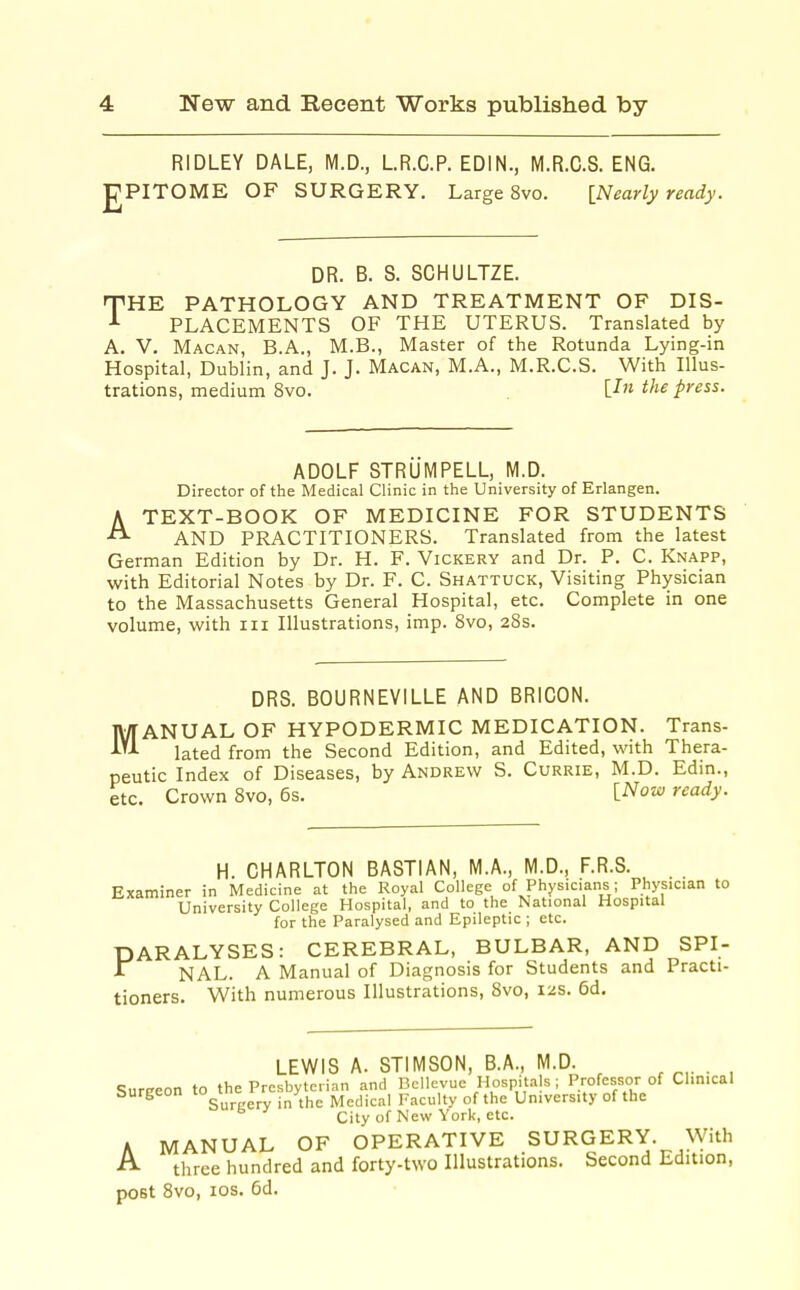 RIDLEY DALE, M.D., LR.C.P. EDIN., M.R.C.S. ENG. PITOME OF SURGERY. Large 8vo. [Nearly ready. DR. B. S. SCHULTZE. THE PATHOLOGY AND TREATMENT OF DIS- PLACEMENTS OF THE UTERUS. Translated by A. V. Macan, B.A., M.B., Master of the Rotunda Lying-in Hospital, Dublin, and J. J. Macan, M.A., M.R.C.S. With Illus- trations, medium 8vo. [-T the press. ADOLF STRUMPELL, M.D. Director of the Medical Clinic in the University of Erlangen. A TEXT-BOOK OF MEDICINE FOR STUDENTS AND PRACTITIONERS. Translated from the latest German Edition by Dr. H. F. Vickery and Dr. P. C. Knapp, with Editorial Notes by Dr. F. C. Shattuck, Visiting Physician to the Massachusetts General Hospital, etc. Complete in one volume, with iii Illustrations, imp. 8vo, 28s. DRS. BOURNEVILLE AND BRICON. MANUAL OF HYPODERMIC MEDICATION. Trans- lated from the Second Edition, and Edited, with Thera- peutic Index of Diseases, by Andrew S. Currie, M.D. Edin., etc. Crown 8vo, 6s. [Now ready. H. CHARLTON BASTIAN, M.A., M.D., F.R.S. . . Examiner in Medicine at the Royal College of Physicians; Physician to University College Hospital, and to the National Hospital for the Paralysed and Epileptic ; etc. PARALYSES: CEREBRAL, BULBAR, AND SPI- A NAL. A Manual of Diagnosis for Students and Practi- tioners. With numerous Illustrations, 8vo, 12s. 6d. LEWIS A. STIMSON, B.A., M.D. , • , Sureeon to the Presbyterian and Bcllcvue Hospitals ; Professor of Clinical burgeon ^ -^^^^^ Medical Faculty of the University of the SurKery ir. ,. , City of New York, etc. A MANUAL OF OPERATIVE SURGERY. With A three hundred and forty-two Illustrations. Second Edition, post 8vo, los. 6d.