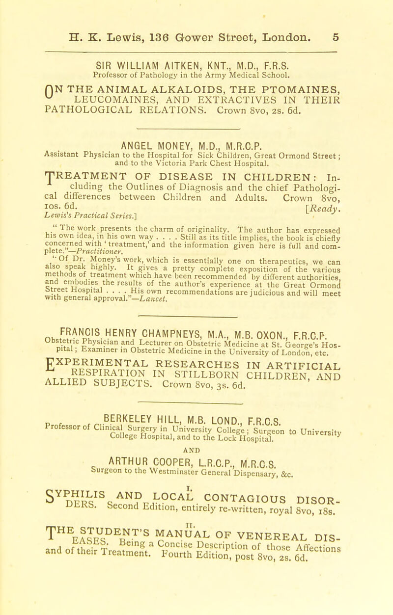 SIR WILLIAM AITKEN, KNT., M.D., F.R.S. Professor of Pathology in the Army Medical School. r)N THE ANIMAL ALKALOIDS, THE PTOMAINES, ^ LEUCOMAINES, AND EXTRACTIVES IN THEIR PATHOLOGICAL RELATIONS. Crown 8vo, 2S. 6d. ANGEL MONEY, M.D., M.R.C.P. Assistant Physician to the Hospital for Sick Children, Great Ormond Street; and to the Victoria Park Chest Hospital. TREATMENT OF DISEASE IN CHILDREN: In- cluding the Outlines of Diagnosis and the chief Pathologi- cal differences between Children and Adults. Crown 8vo, los. 6d. [Ready. Lewis's Practical Series.']  The work presents the charm of originality. The author has expressed his own idea, m his own way .... Still as its title implies, the book is chiefly concerned with ' treatment,' and the information given here is full and com- plete.—Practitioner. '•Of Dr. Money's work, which is essentially one on therapeutics, we can also speak highly. It gives a pretty complete exposition of the various methods of treatment which have been recommended by different autjiorities, and embodies the results of the author's experience at the Great Ormond street Hospital . . . . His own recommendations are judicious and will meet with general approval.—Lawcci. n^w^^Jl'^.^^^f'Y CHAMPNEYS, M.A., M.B. OXON., F.R.C.P. Ubstetric Physician and Lecturer on Obstetric Medicine at St. George's Hos- pital ; Lxaminer in Obstetric Medicine in the University of London, etc. EXPERIMENTAL RESEARCHES IN ARTIFICIAL r t5^^p^^'^'^^°n in stillborn children, and ALLIED SUBJECTS. Crown 8vo, 3s. 6d. ^^^^n. ainu Prnf , ..^.^f^.'^ELEY HILL, M.B. LOND., F.R.O.S. Professor of Clinical Surgery in University College; Surgeon to University College Hospital, and to the Lock Hospital. ^ AND ARTHUR COOPER, LR.C.P., M.R.C.S. Surgeon to the Westminster General Dispensary, &c. S^DErV^s'^^^p.^^^^^. CONTAGIOUS DISOR- DERS. Second Edition, entirely re-written, royal 8vo, i8s. ^''\llE^''^n'''^ MANUAL OF VENEREAL DIS- and of^tt^ifTrea^^e-tr ^iS LdS,'';ost8vS^^ tt''^