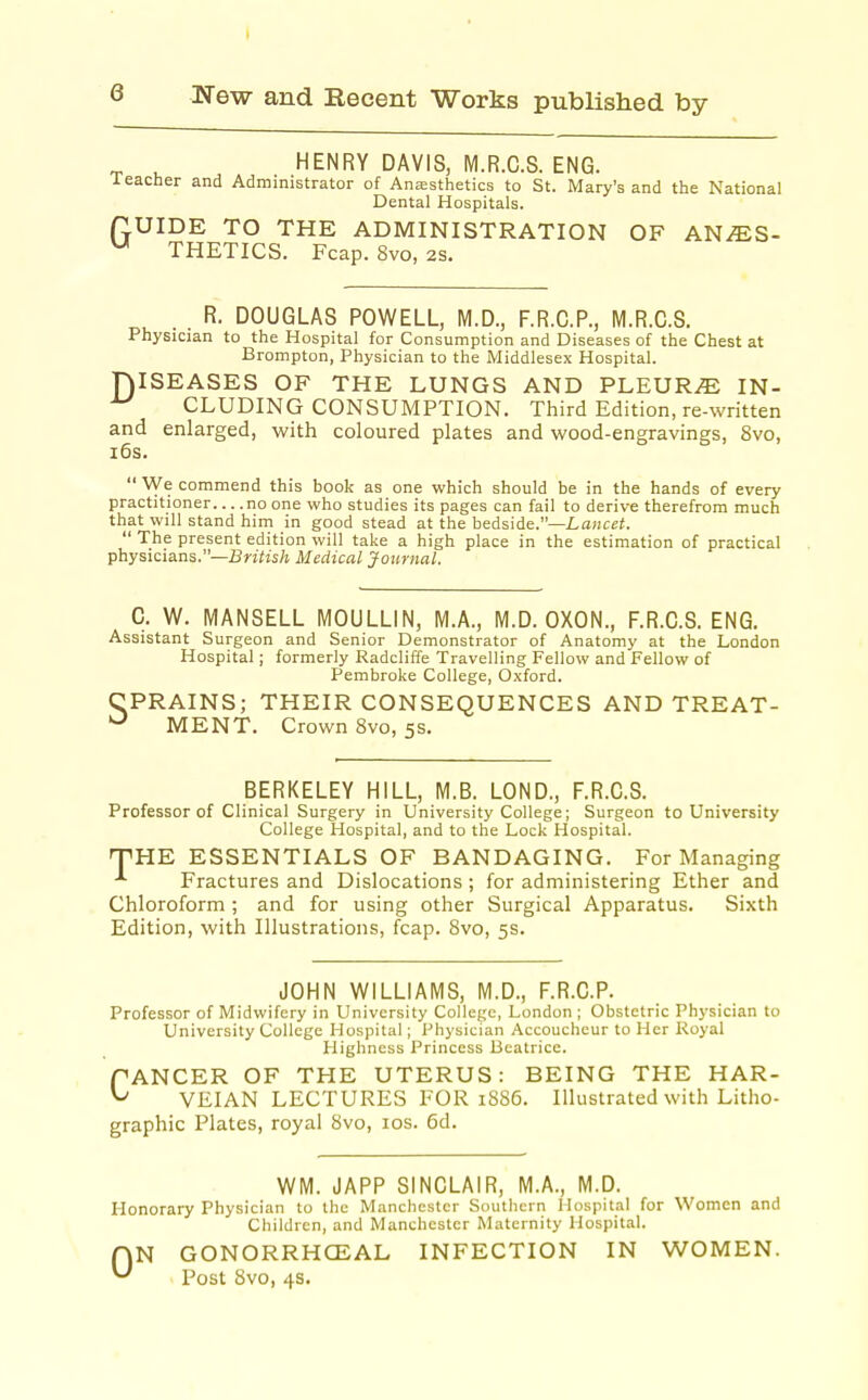 HENRY DAVIS, M.R.C.S. ENG. Teacher and Administrator of Anfesthetics to St. Mary's and the National Dental Hospitals. flUIDE TO THE ADMINISTRATION OF AN^S- '-^ THETICS. Fcap. 8vo, 2S. . . R. DOUGLAS POWELL, M.D., F.R.C.P., M.R.C.S. Physician to the Hospital for Consumption and Diseases of the Chest at Brompton, Physician to the Middlesex Hospital. niSEASES OF THE LUNGS AND PLEURAE IN- CLUDING CONSUMPTION. Third Edition, re-written and enlarged, with coloured plates and wood-engravings, 8vo, i6s.  We commend this book as one which should be in the hands of every practitioner no one who studies its pages can fail to derive therefrom much that will stand him in good stead at the bedside.—Lancet.  The present edition will take a high place in the estimation of practical physicians.—BnYis/i Medical Journal. C. W. MANSELL MOULLIN, M.A., M.D. OXON., F.R.C.S. ENG. Assistant Surgeon and Senior Demonstrator of Anatomy at the London Hospital; formerly Radcliffe Travelling Fellow and Fellow of Pembroke College, Oxford. CPRAINS; THEIR CONSEQUENCES AND TREAT- MENT. Crown 8vo, 5s. BERKELEY HILL, M.B. LOND., F.R.C.S. Professor of Clinical Surgery in University College; Surgeon to University College Hospital, and to the Lock Hospital. T^HE ESSENTIALS OF BANDAGING. For Managing Fractures and Dislocations; for administering Ether and Chloroform ; and for using other Surgical Apparatus. Sixth Edition, with Illustrations, fcap. Svo, 5s. JOHN WILLIAMS, M.D., F.R.C.P. Professor of Midwifery in University College, London ; Obstetric Physician to University College Hospital; Physician Accoucheur to Her Royal Highness Princess Beatrice. ANCER OF THE UTERUS: BEING THE HAR- VEIAN LECTURES FOR 1886. Illustrated with Litho- graphic Plates, royal 8vo, los. 6d. c WM. JAPP SINCLAIR, M.A., M.D. Honorary Physician to the Manchester Southern Hospital for Women and Children, and Manchester Maternity Hospital. 0 N GONORRHCEAL INFECTION IN WOMEN. Post Svo, 4s.