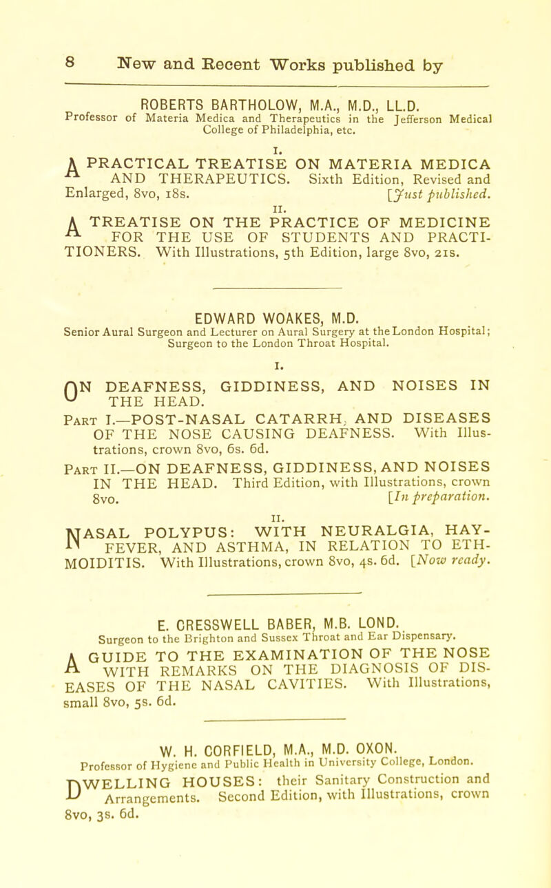 ROBERTS BARTHOLOW, M.A., M.D., LLD. Professor of Materia Medica and Therapeutics in the Jefferson Medical College of Philadelphia, etc. 1. A PRACTICAL TREATISE ON MATERIA MEDICA AND THERAPEUTICS. Sixth Edition, Revised and Enlarged, 8vo, i8s. [^ust published. II. A TREATISE ON THE PRACTICE OF MEDICINE FOR THE USE OF STUDENTS AND PRACTI- TIONERS. With Illustrations, 5th Edition, large 8vo, 21s. EDWARD WOAKES, M.D. Senior Aural Surgeon and Lecturer on Aural Surgery at the London Hospital; Surgeon to the London Throat Hospital. ON DEAFNESS, GIDDINESS, AND NOISES IN THE HEAD. Part I.—POST-NASAL CATARRH., AND DISEASES OF THE NOSE CAUSING DEAFNESS. With Illus- trations, crown 8vo, 6s. 6d. Part II.—ON DEAFNESS, GIDDINESS, AND NOISES IN THE HEAD. Third Edition, with Illustrations, crown gvo. [Ill preparation. 11. NASAL POLYPUS: WITH NEURALGIA, HAY- FEVER, AND ASTHMA, IN RELATION TO ETH- MOIDITIS. With Illustrations, crown 8vo, 4s. 6d. [Notv ready. E. CRESSWELL BABER, M.B. LOND. Surgeon to the Brighton and Sussex Throat and Ear Dispensary. A GUIDE TO THE EXAMINATION OF THE NOSE A WITH REMARKS ON THE DIAGNOSIS OF DIS- EASES OF THE NASAL CAVITIES. With Illustrations, small 8vo, 5s. 6d, W. H. CORFIELD, M.A., M.D. OXON. Professor of Hygiene and Public Health in University College, London. DWELLING HOUSES: their Sanitary Construction and Arrangements. Second Edition, with Illustrations, crown gvo, 3s. 6d.