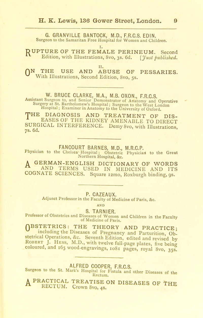 G. GRANVILLE BANTOCK, M.D., F.R.C.S. EDIN. Surgeon to the Samaritan Free Hospital for Women and Children. I. DUPTURE OF THE FEMALE PERINEUM. Second Edition, with Illustrations, 8vo, 3s. 6d. [Just published. II. QN THE USE AND ABUSE OF PESSARIES. ^ With Illustrations, Second Edition, 8vo, 5s. W. BRUCE CLARKE, M.A., M.B. OXON., F.R.C.S. Assistant Surgeon to, and Senior Demonstrator of Anatomy and Operative Surgery at St. Bartholomew's Hospital; Surgeon to the West London Hospital; Examiner in Anatomy to the University of Oxford. THE DIAGNOSIS AND TREATMENT OF DIS- EASES OF THE KIDNEY AMENABLE TO DIRECT SURGICAL INTERFERENCE. Demy 8vo, with Illustrations, 7s. 6d. . . FANCOURT BARNES, M.D., M.R.C.P. Physician to the Chelsea Hospital ; Obstetric Physician! to the Great Northern Hospital, &c. A GERMAN-ENGLISH DICTIONARY OF WORDS ^ AND TERMS USED IN MEDICINE AND ITS COGNATE SCIENCES. Square i2mo, Roxburgh binding, gs. P. CAZEAUX. Adjunct Professor in the Faculty of Medicine of Paris, &c. AND S. TARNIER. Professor of Obstetrics and Diseases of Women and Children in the Faculty of Medicine of Paris. QBSTETRICS: THE THEORY AND PRACTICE; including the Diseases of Pregnancy and Parturition, Ob- stetrical Operations, &c. Seventh Edition, edited and revised by Robert J. Hess, M.D., with twelve full-page plates, five being coloured, and 165 wood-engravings, 1081 pages, royal 8vo, 35s ALFRED COOPER, F.R.C.S. Surgeon to the St. Mark's Hospital for Fistula and other Diseases of the Rectum. A ^^prrJ^?,tr^ TREATISE ON DISEASES OF THE Kiit../IUM. Crown 8vo, 4s.