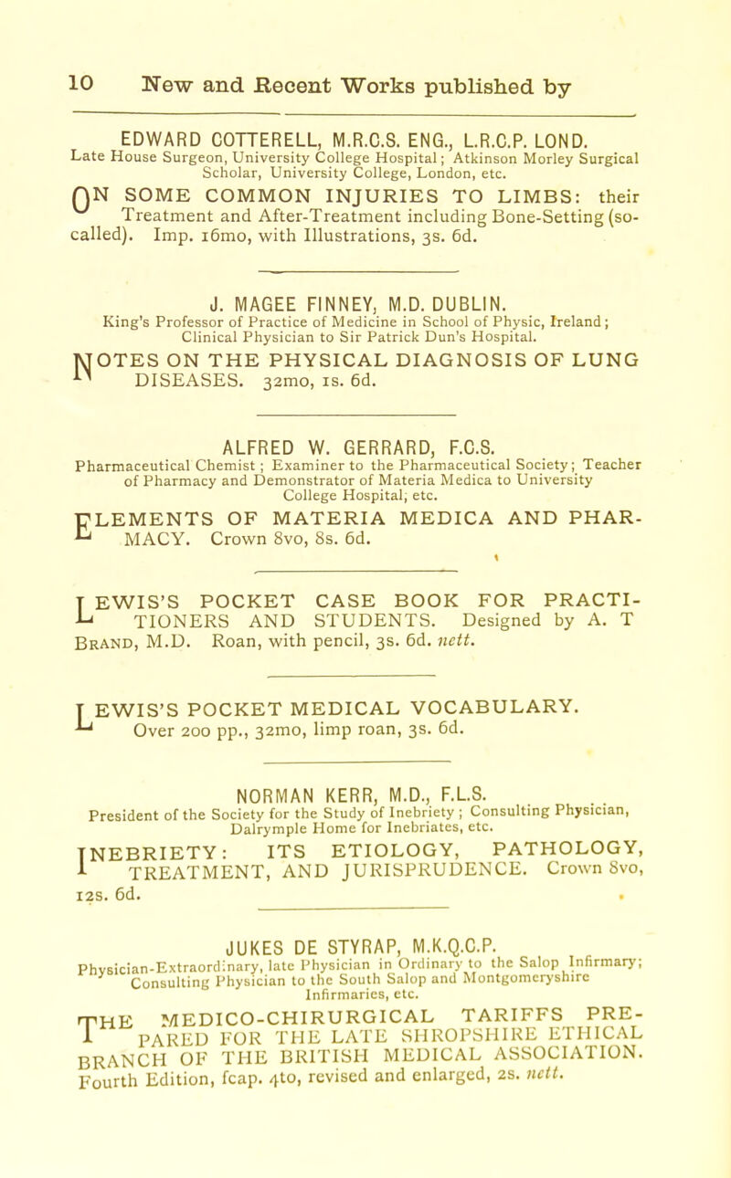 EDWARD COTTERELL, M.R.C.S. ENG., LR.C.P. LOND. Late House Surgeon, University College Hospital; Atkinson Morley Surgical Scholar, University College, London, etc. QN SOME COMMON INJURIES TO LIMBS: their Treatment and After-Treatment including Bone-Setting (so- called). Imp. i6mo, with Illustrations, 3s. 6d. J. MAGEE FINNEY, M.D. DUBLIN. King's Professor of Practice of Medicine in School of Physic, Ireland; Clinical Physician to Sir Patrick Dun's Hospital. NOTES ON THE PHYSICAL DIAGNOSIS OF LUNG DISEASES, 32mo, is. 6d. ALFRED W. GERRARD, F.G.S. Pharmaceutical Chemist ; Examiner to the Pharmaceutical Society; Teacher of Pharmacy and Demonstrator of Materia Medica to University College Hospital; etc. ELEMENTS OF MATERIA MEDICA AND PHAR- MACY. Crown 8vo, 8s. 6d. T EWIS'S POCKET CASE BOOK FOR PRACTI- ■L' TIONERS AND STUDENTS. Designed by A. T Brand, M.D. Roan, with pencil, 3s. 6d. nett. T EWIS'S POCKET MEDICAL VOCABULARY. Over 200 pp., 32mo, limp roan, 3s. 6d. NORMAN KERR, M.D., F.LS. President of the Society for the Study of Inebriety ; Consulting Physician, Dalrymple Home for Inebriates, etc. INEBRIETY: ITS ETIOLOGY, PATHOLOGY, A TREATMENT, AND JURISPRUDENCE. Crown 8vo, i2s. 6d. • JUKES DE STYRAP, M.K.Q.C.P. Phvsician-Extraordinary, late Physician in Ordinary to the Salop Infirmary; Consulting Physician to the South Salop and Montgomeryshire Infirmaries, etc. T HE MEDICO-CHIRURGICAL TARIFFS PRE- PARED PGR THE LATE SHROPSHIRE ETHICAL BRANCH OF THE BRITISH MEDICAL ASSOCIATION. Fourth Edition, fcap. 4to, revised and enlarged, 2s. nett.