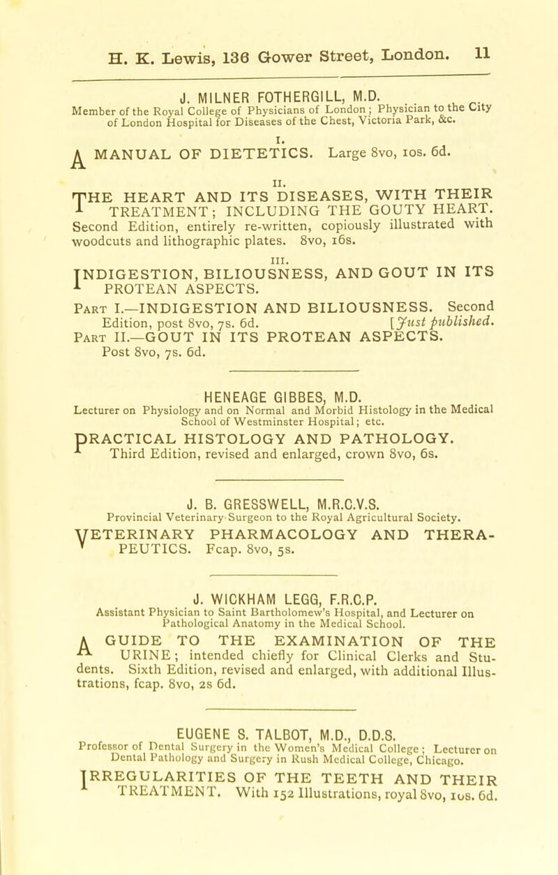J. MILNER FOTHERGILL, M.D. Member of the Royal College of Physicians of London ; Physician to the City of London Hospital for Diseases of the Chest, Victoria Park, Occ. I, ^ MANUAL OF DIETETICS. Large 8vo, los. 6d. II. THE HEART AND ITS DISEASES, WITH THEIR TREATMENT; INCLUDING THE GOUTY HEART. Second Edition, entirely re-written, copiously illustrated with woodcuts and lithographic plates. 8vo, i6s. III. INDIGESTION, BILIOUSNESS, AND GOUT IN ITS ^ PROTEAN ASPECTS. Part I.—INDIGESTION AND BILIOUSNESS, Second Edition, post 8vo, ys. 6d. [Just published. Part II.—GOUT IN ITS PROTEAN ASPECTS. Post 8vo, ys. 6d. HENEAGE GIBBES, M.D. Lecturer on Physiology and on Normal and Morbid Histology in the Medical School of Westminster Hospital; etc. PRACTICAL HISTOLOGY AND PATHOLOGY. Third Edition, revised and enlarged, crown 8vo, 6s. J. B. GRESSWELL, M.R.C.V.S. Provincial Veterinary Surgeon to the Royal Agricultural Society. VETERINARY PHARMACOLOGY AND THERA- PEUTICS. Fcap. 8vo, 5s. J. WiCKHAM LEGG, F.R.C.P. Assistant Physician to Saint Bartholomew's Hospital, and Lecturer on Pathological Anatomy in the Medical School. A GUIDE TO THE EXAMINATION OF THE URINE; intended chiefly for Clinical Clerks and Stu- dents. Sixth Edition, revised and enlarged, with additional Illus- trations, fcap. 8vo, 2s 6d. EUGENE S. TALBOT, M.D., D.D.S. Professor of Dental Surgery in the Women's Medical College; Lecturer on Dental Pathology and Surgery in Rush Medical College, Chicago. IRREGULARITIES OF THE TEETH AND THEIR TREATMENT. With 152 Illustrations, royal 8vo, los. 6d.