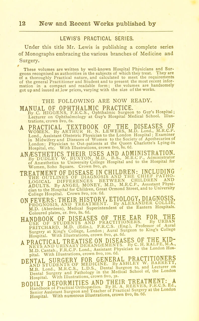 LEWIS'S PRACTICAL SERIES. Under this title Mr. Lewis is publishing a complete series of Monographs embracing the various branches of Medicine and Surgery, These volumes are written by well-known Hospital Physicians and Sur- geons recognised as authorities in the subjects of which they treat. They are of a thoroughly Practical nature, and calculated to meet the requirements of the general Practitioner and Student and to present the most recent infor- mation in a compact and readable form; the volumes are handsomely got up and issued at low prices, varying with the size of the works. THE FOLLOWING ARE NOW READY. MANUAL OF OPHTHALMIC PRACTICE. ^ , „ , By C. HIGGENS, F.R.C.S., Ophthalmic Surgeon to Guy's Hospital; Lecturer on Ophthalmology at Guy's Hospital Medical School. Illus- trations, crown 8vo, 6s. A PRACTICAL TEXTBOOK OF THE^ DISEASES OF WOMEN. By ARTHUR H. N. LEWERS, M.D. Lond., M.R.C.P. Lond., Assistant Obstetric Physician to the London Hospital; Examiner in Midwifery and Diseases of Women to the Society of Apothecaries of London; Physician to Out-patients at the Queen Charlotte's Lying-in Hospital, etc. With Illustrations, crown 8vo, 8s. 6d. ANAESTHETICS THEIR USES AND ADMINISTRATION. DUDLEY W. BUXTON, M.D., B.S., M.R.C P., Administrator of An;ESthetics to University College Hospital and to the Hospital for Women, Soho Square. Crown 8vo, 4s. TREATMENT OF DISEASE IN CHILDREN: INCLUDING THE OUTLINES OF DIAGNOSIS AND THE CHIEF PATHO- LOGICAL DIFFERENCES BETWEEN CHILDREN AND ADULTS. By ANGEL MONEY, M.D., M.R.C.P., Assistant Physi- cian to the Hospital for Children, Great Ormond Street, and to University College Hospital. Crown Bvo, los. 6d. ON FEVERS- THEIR HISTORY, ETIOLOGY, DIAGNOSIS, PROGNOSIS, AND TREiV^ By ALEXANDER COLLIE, M.D. (Aberdeen), Medical Superintendent of the Eastern Hospitals. Coloured plates, cr. 8vo, 8s. 6d. HANDBOOK OF DISEASES OF THE EAR FOR,, THE USE OF STUDENTS AND PRACTITIONERS. By URBAN PRITCHARD, M.D. (Edin.), F.R.C.S. (Eng.), Professor of Aural Surgery at King's College, London; Aural Surgeon to Kings College Hospital. With Illustrations, crown Bvo, 4s. 6d. A PRACTICAL TREATISE ON DISEASES OF THE KID- NEYS AND URINARY DERANGEMENTS. By C. H. RALl-E, M.A., M D.Cantab., F.R.C.P. Lond., Assistant Physician to the London Hos- pital. With Illustrations, crown 8vo, los. 6d. nvNTAT SURGERY FOR GENERAL PRACTITIONERS ^^Ld STUDENTS OF MEDICINE.'^By ASHLEY W BARRETT M B Lond M.R.C.S., L.D.S., Dental Surgeon to, and Lecturer on Denial Surgery and p'athology in the Medical School of, the London Hospital. With Illustrations, crown 8vo, 3s. BODILY DEFORMITIES AND THEIR TREATMENT: A Hospital. With numerous Illustrations, crown 8vo, 8s. 6d.