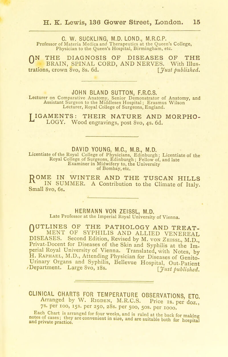 C. W. SUCKLING, M.D. LOND., M.R.C.P. Professor of Materia Medica and Therapeutics at the Queen's College, Physician to the Queen's Hospital, Birmingham, etc. r\N THE DIAGNOSIS OF DISEASES OF THE BRAIN, SPINAL CORD, AND NERVES. With Illus- trations, crown 8vo, 8s. 6d. \.yust published. JOHN BLAND SUTTON, F.R.C.S. Lecturer on Comparative Anatomy, Senior Demonstrator of Anatomy, and Assistant Surgeon to the iVIiddlesex Hospital; Erasmus Wilson Lecturer, Royal College of Surgeons, England. TIGAMENTS: THEIR NATURE AND MORPHO- LOGY. Wood engravings, post 8vo, 4s. 6d. DAVID YOUNG, M.C., M.B., M.D. Licentiate of the Royal College of Physicians, Edinburgh ; Licentiate of the Royal College of Surgeons, Edinburgh ; Fellow of, and late Examiner in Midwifery to, the University of Bombay, etc. DOME IN WINTER AND THE TUSCAN HILLS ■••^ IN SUMMER. A Contribution to the Climate of Italy. Small 8vo, 6s. HERMANN VON ZEISSL, M.D. Late Professor at the Imperial Royal University of Vienna. nUTLINES OF THE PATHOLOGY AND TREAT- MENT OF SYPHILIS AND ALLIED VENEREAL DISEASES. Second Edition, Revised by M. von Zeissl, M.D., Privat-Docent for Diseases of the Skin and Syphilis at the Im'- perial Royal University of Vienna. Translated, with Notes, by H. Raphael, M.D., Attending Physician for Diseases of Genito- urinary Organs and Syphilis, Bellevue Hospital, Out-Patient /Department. Large 8vo, i8s. ly^ust published. CLINICAL CHARTS FOR TEMPERATURE OBSERVATIONS ETC Arranged by W. Rigden, M.R.C.S. Price is. per doz  7s. per 100, 15s. per 250, 28s. per 500, 50s. per 1000.  o J„f ^ ^^^ is arranged for four weeks, and is ruled at the back for makine an^private'rrict'ce': ^^^ ^^ ^^-^ ^i'^'ble both for hospital