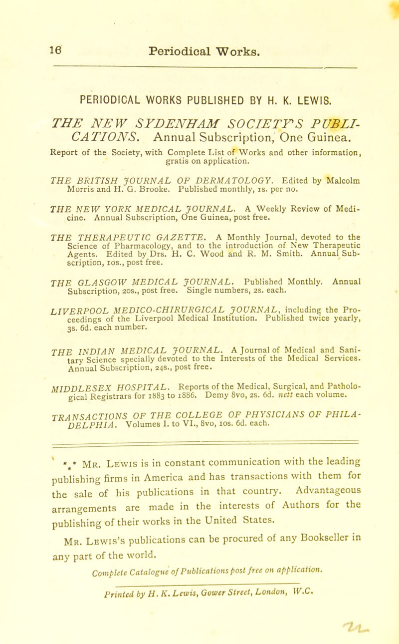 PERIODICAL WORKS PUBLISHED BY H. K. LEWIS. THE NEW SYDENHAM SOCIETTS PUBLI- CATIONS. Annual Subscription, One Guinea. Report of the Society, with Complete List of Works and other information, gratis on application. THE BRITISH JOURNAL OF DERMATOLOGY. Edited by Malcolm Morris and H. G. Brooke. Published monthly, is. per no. THE NEW YORK MEDICAL JOURNAL. A Weekly Review of Medi- cine. Annual Subscription, One Guinea, post free. THE THERAPEUTIC GAZETTE. A Monthly Journal, devoted to the Science of Pharmacology, and to the introduction of New Therapeutic Agents. Edited by Drs. H. C. Wood and R. M. Smith. Annual Sub- scription, los., post free. THE GLASGOW MEDICAL JOURNAL. Published Monthly. Annual Subscription, 20s., post free. Single numbers, 2S. each. LIVERPOOL MEDICO-CHIRURGICAL JOURNAL, including the Pro- ceedings of the Liverpool Medical Institution. Published twice yearly, 3s. 6d. each number. THE INDIAN MEDICAL JOURNAL. A Journal of Medical and Sani- tary Science specially devoted to the Interests of the Medical Services. Annual Subscription, 24s., post free. MIDDLESEX HOSPITAL. Reports of the Medical, Surgical, and Patholo- gical Registrars for 1883 to 1886. Demy Svo, 2S. 6d. nett each volume. TRANSACTIONS OF THE COLLEGE OF PHYSICIANS OF PHILA- DELPHIA. Volumes I. to VI., Svo, los. 6d. each. ' *,* Mr. Lewis is in constant communication with the leading publishing firms in America and has transactions with them for the sale of his publications in that country. Advantageous arrangements are made in the interests of Authors for the publishing of their works in the United States. Mr. Lewis's publications can be procured of any Bookseller in any part of the world. Complete Catalogue of Publications post free on application. Printed by H. K. Lewis, Gower Street, London, W.C.