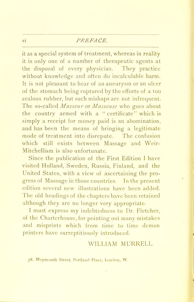 vi PREFACE. it as a special system of treatment, whereas in reality- it is only one of a number of therapeutic agents at the disposal of every physician. They practice without knowledge and often do incalculable harm. It is not pleasant to hear of an aneurysm or an ulcer of the stomach being ruptured by the efforts of a too zealous rubber, but such mishaps are not infrequent. The so-called Masseur ox Masseuse who goes about the country armed with a  certificate which is simply a receipt for money paid is an abomination, and has been the means of bringing a legitimate mode of treatment into disrepute. The confusion which still exists between Massage and Weir- Mitchellism is also unfortunate. Since the publication of the First Edition I have visited Holland, Sweden, Russia, Finland, and the United States, with a view of ascertaining the pro- gress of Massage in those countries. In the present edition several new illustrations have been added. The old headings of the chapters have been retained although they are no longer very appropriate. I must express my indebtedness to Dr. Fletcher, of the Charterhouse, for pointing out many mistakes and misprints which from time to time demon printers have surreptitiously introduced. WILLIAM MURRELL. 38. Weymouth Strict, I'oitlaiiil Plarc, l^oinlon, VV.