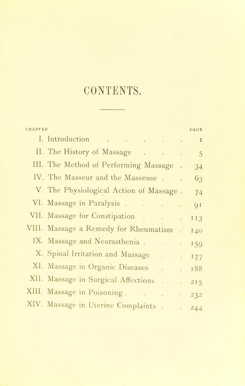 CONTENTS. CHAPTER PAGE I. Introduction . . . . . I II. The History of Massage 5 III. The Method of Performing Massage . 34 IV. The Masseur and the Masseuse . 63 V. The Physiological Action of Massage . 74 VI. Massage in Paralysis .... 91 VII. Massage for Constipation 113 VIII. Massage a Remedy for Rheumatism . 140 IX. Massage and Neurasthenia . 159 X. Spinal Irritation and Massage 177 XI. Massage in Organic Diseases 188 XII. Massage in Surgical Affections . 215 XIII. Massage in Poisoning .... 232 XIV. Massage in Uterine Complaints . 244