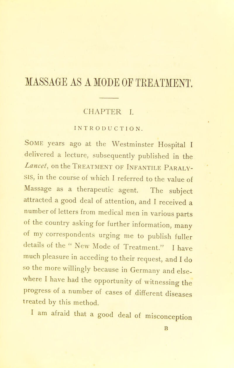 MASSAGE AS A MODE OF TEEATMENT. CHAPTER I. INTRODUCTION. Some years ago at the Westminster Hospital I delivered a lecture, subsequently published in the Lancet, on the Treatment of Infantile Paraly- sis, in the course of which I referred to the value of Massage as a therapeutic agent. The subject attracted a good deal of attention, and I received a number of letters from medical men in various parts of the country asking for further information, many of my correspondents urging me to publish fuller details of the  New Mode of Treatment. I have much pleasure in acceding to their request, and I do so the more willingly because in Germany and else- where I have had the opportunity of witnessing the progress of a number of cases of different diseases treated by this method. I am afraid that a good deal of misconception B