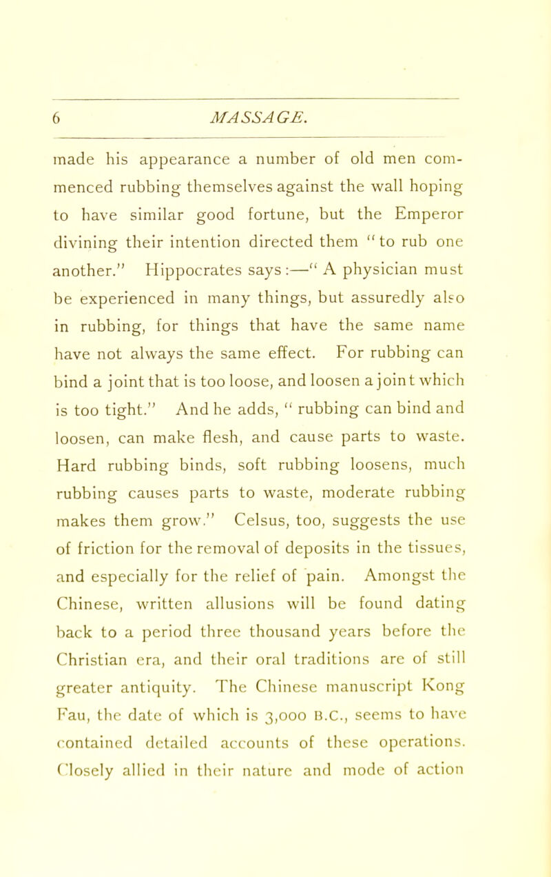 made his appearance a number of old men com- menced rubbing themselves against the wall hoping to have similar good fortune, but the Emperor divining their intention directed them to rub one another. Hippocrates says:— A physician must be experienced in many things, but assuredly also in rubbing, for things that have the same name have not always the same effect. For rubbing can bind a joint that is too loose, and loosen ajoint which is too tight. And he adds,  rubbing can bind and loosen, can make flesh, and cause parts to waste. Hard rubbing binds, soft rubbing loosens, much rubbing causes parts to waste, moderate rubbing makes them grow  Celsus, too, suggests the use of friction for the removal of deposits in the tissues, and especially for the relief of pain. Amongst tlie Chinese, written allusions will be found dating back to a period three thousand years before the Christian era, and their oral traditions are of still greater antiquity. The Chinese manuscript Kong Fau, the date of which is 3,000 B.C., seems to have contained detailed accounts of these operations. Closely allied in their nature and mode of action