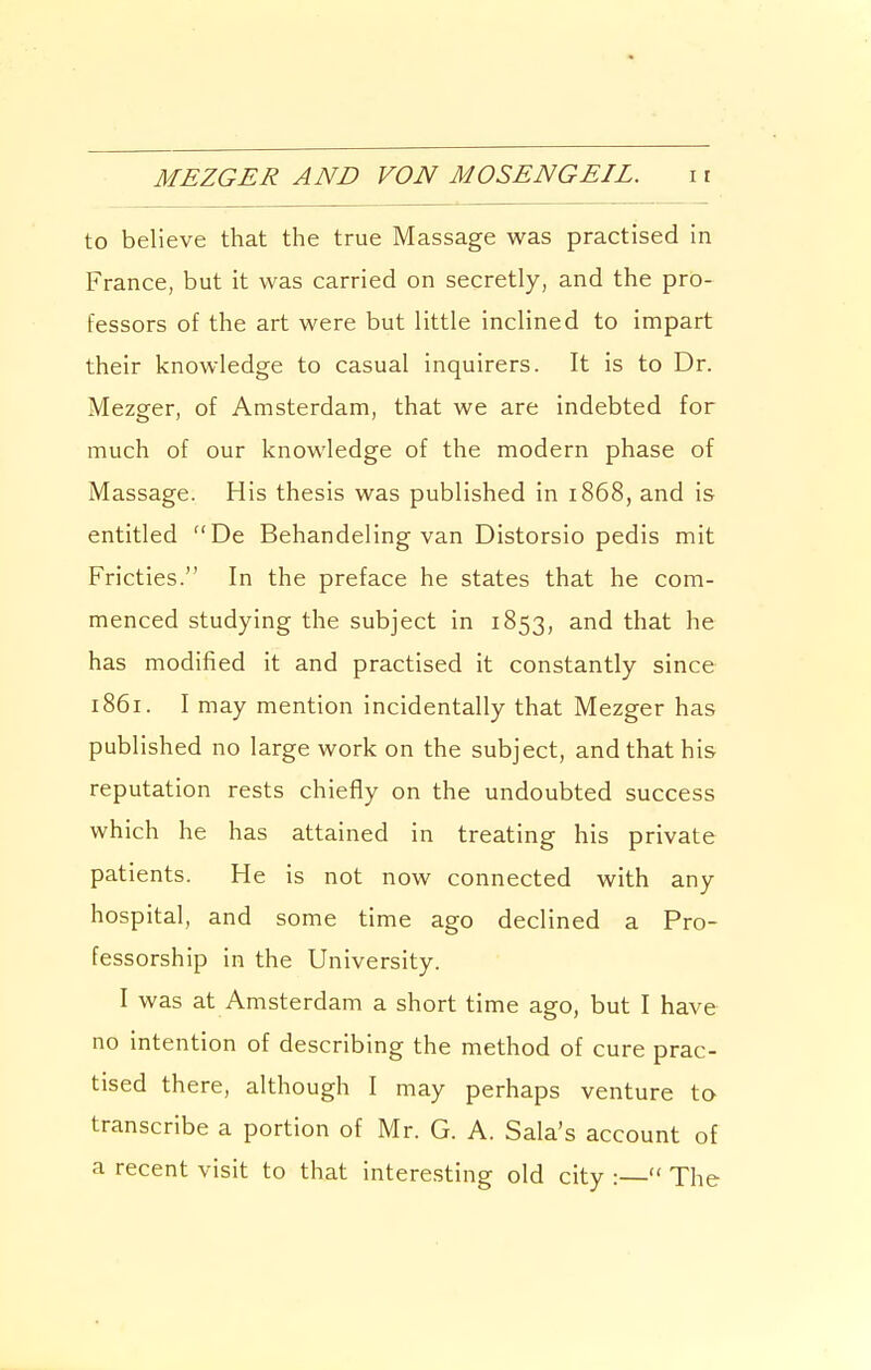 MEZGER AND VON MOSENGEIL. i r to believe that the true Massage was practised in France, but it was carried on secretly, and the pro- fessors of the art were but little inclined to impart their knowledge to casual inquirers. It is to Dr. Mezger, of Amsterdam, that we are indebted for much of our knowledge of the modern phase of Massage. His thesis was published in 1868, and is entitled De Behandeling van Distorsio pedis mit Fricties. In the preface he states that he com- menced studying the subject in 1853, and that he has modified it and practised it constantly since 1861. I may mention incidentally that Mezger has published no large work on the subject, and that his reputation rests chiefly on the undoubted success which he has attained in treating his private patients. He is not now connected with any hospital, and some time ago declined a Pro- fessorship in the University. I was at Amsterdam a short time ago, but I have no intention of describing the method of cure prac- tised there, although I may perhaps venture to transcribe a portion of Mr. G. A. Sala's account of a recent visit to that interesting old city :— The