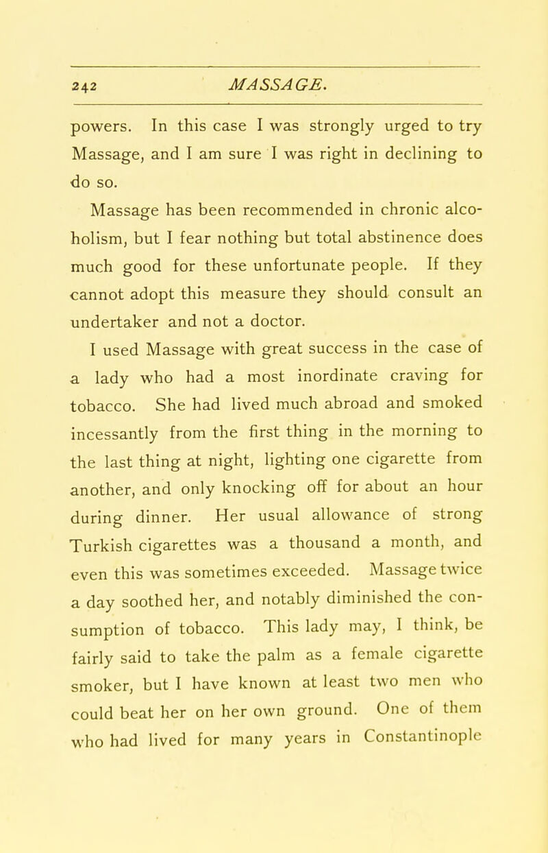 powers. In this case I was strongly urged to try Massage, and I am sure I was right in declining to do so. Massage has been recommended in chronic alco- holism, but I fear nothing but total abstinence does much good for these unfortunate people. If they cannot adopt this measure they should consult an undertaker and not a doctor. I used Massage with great success in the case of a lady who had a most inordinate craving for tobacco. She had lived much abroad and smoked incessantly from the first thing in the morning to the last thing at night, lighting one cigarette from another, and only knocking off for about an hour during dinner. Her usual allowance of strong Turkish cigarettes was a thousand a month, and even this was sometimes exceeded. Massage twice a day soothed her, and notably diminished the con- sumption of tobacco. This lady may, I think, be fairly said to take the palm as a female cigarette smoker, but I have known at least two men who could beat her on her own ground. One of them who had lived for many years in Constantinople