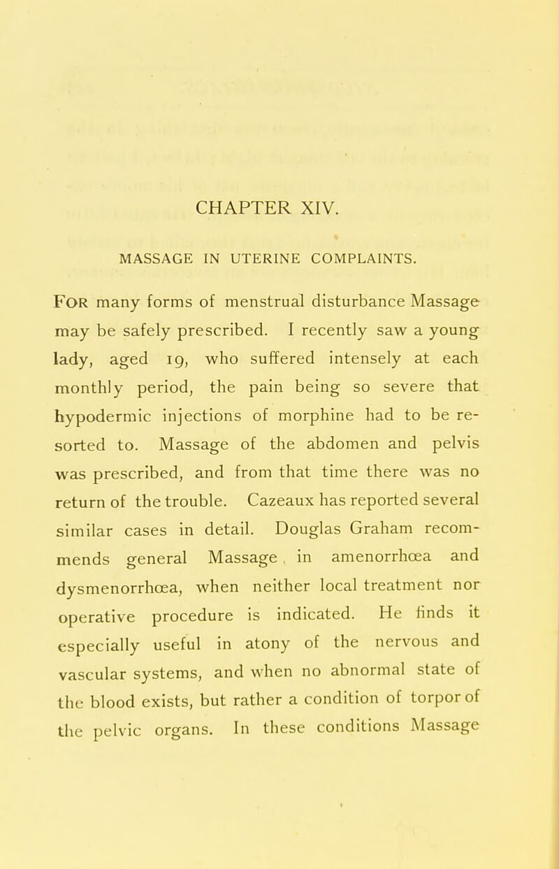 CHAPTER XIV. MASSAGE IN UTERINE COMPLAINTS. For many forms of menstrual disturbance Massage may be safely prescribed. I recently saw a young lady, aged 19, who suffered intensely at each monthly period, the pain being so severe that hypodermic injections of morphine had to be re- sorted to. Massage of the abdomen and pelvis was prescribed, and from that time there was no return of the trouble. Cazeaux has reported several similar cases in detail. Douglas Graham recom- mends general Massage . in amenorrhoea and dysmenorrhoea, when neither local treatment nor operative procedure is indicated. He finds it especially useful in atony of the nervous and vascular systems, and when no abnormal state of the blood exists, but rather a condition of torpor of the pelvic organs. In these conditions Massage