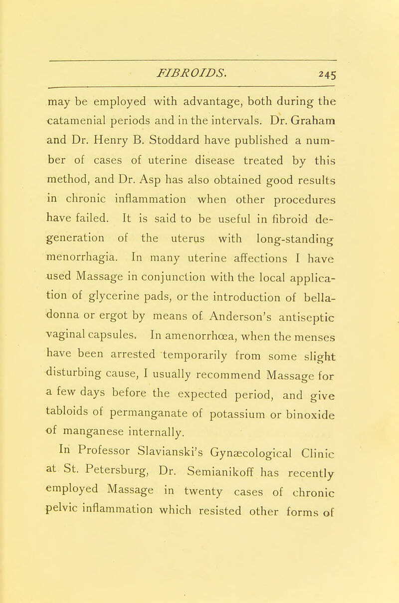FIBROIDS. may be employed with advantage, both during the catamenial periods and in the intervals. Dr. Graham and Dr. Henry B. Stoddard have published a num- ber of cases of uterine disease treated by this method, and Dr. Asp has also obtained good results in chronic inflammation when other procedures have failed. It is said to be useful in fibroid de- generation of the uterus with long-standing menorrhagia. In many uterine affections I have used Massage in conjunction with the local applica- tion of glycerine pads, or the introduction of bella- donna or ergot by means of Anderson's antiseptic vaginal capsules. In amenorrhoea, when the menses have been arrested temporarily from some slight disturbing cause, I usually recommend Massage for a few days before the expected period, and give tabloids of permanganate of potassium or binoxide of manganese internally. In Professor Slavianski's Gynaecological Clinic at St. Petersburg, Dr. Semianikoff has recently employed Massage in twenty cases of chronic pelvic inflammation which resisted other forms of