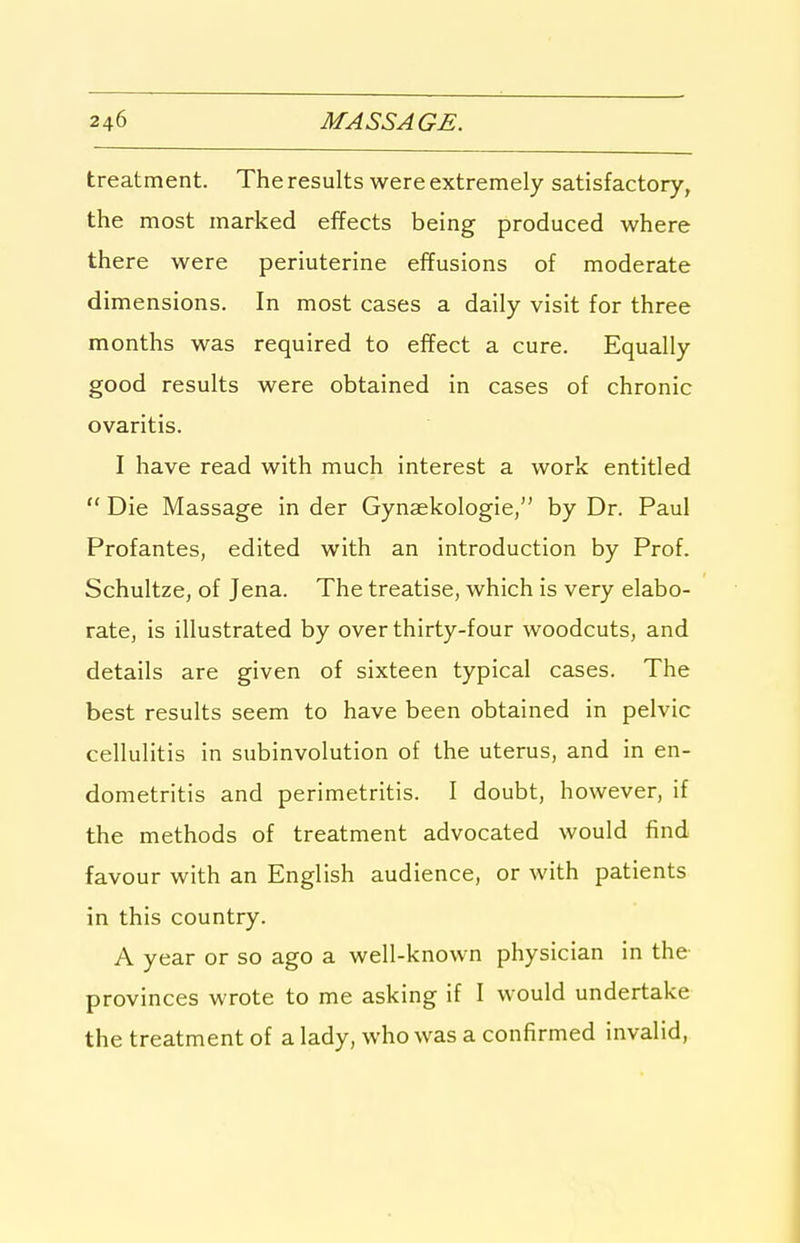 treatment. The results were extremely satisfactory, the most marked effects being produced where there were periuterine effusions of moderate dimensions. In most cases a daily visit for three months was required to effect a cure. Equally good results were obtained in cases of chronic ovaritis. I have read with much interest a work entitled Die Massage in der Gynaskologie, by Dr. Paul Profantes, edited with an introduction by Prof. Schultze, of Jena. The treatise, which is very elabo- rate, is illustrated by over thirty-four woodcuts, and details are given of sixteen typical cases. The best results seem to have been obtained in pelvic cellulitis in subinvolution of the uterus, and in en- dometritis and perimetritis. I doubt, however, if the methods of treatment advocated would find favour with an English audience, or with patients in this country. A year or so ago a well-known physician in the provinces wrote to me asking if I would undertake the treatment of a lady, who was a confirmed invalid,
